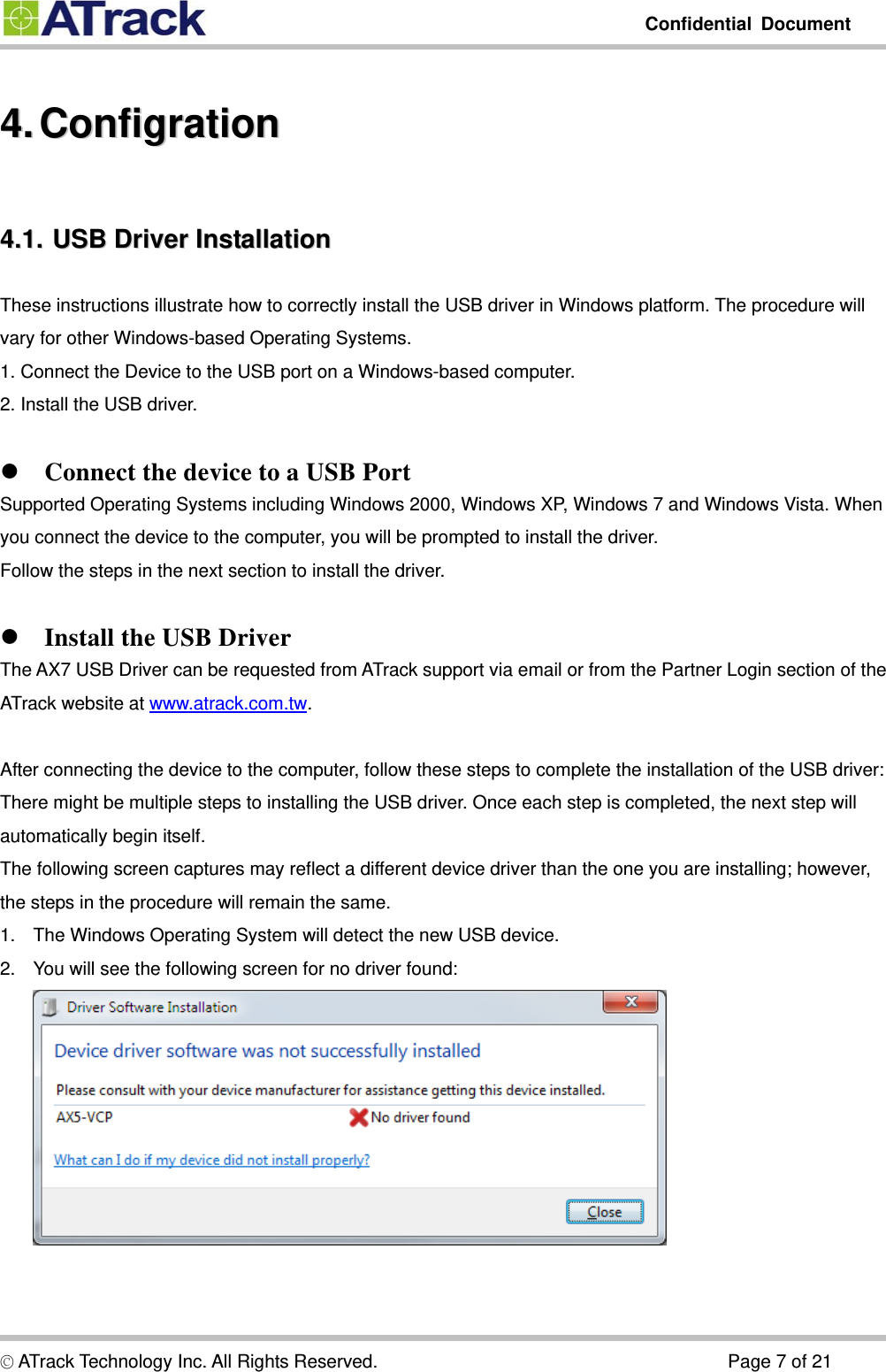         Confidential Document  © ATrack Technology Inc. All Rights Reserved.                                      Page 7 of 21 44..  CCoonnffiiggrraattiioonn  44..11..  UUSSBB  DDrriivveerr  IInnssttaallllaattiioonn  These instructions illustrate how to correctly install the USB driver in Windows platform. The procedure will vary for other Windows-based Operating Systems. 1. Connect the Device to the USB port on a Windows-based computer. 2. Install the USB driver.   Connect the device to a USB Port Supported Operating Systems including Windows 2000, Windows XP, Windows 7 and Windows Vista. When you connect the device to the computer, you will be prompted to install the driver. Follow the steps in the next section to install the driver.   Install the USB Driver The AX7 USB Driver can be requested from ATrack support via email or from the Partner Login section of the ATrack website at www.atrack.com.tw.  After connecting the device to the computer, follow these steps to complete the installation of the USB driver: There might be multiple steps to installing the USB driver. Once each step is completed, the next step will automatically begin itself. The following screen captures may reflect a different device driver than the one you are installing; however, the steps in the procedure will remain the same. 1.  The Windows Operating System will detect the new USB device. 2.  You will see the following screen for no driver found:    