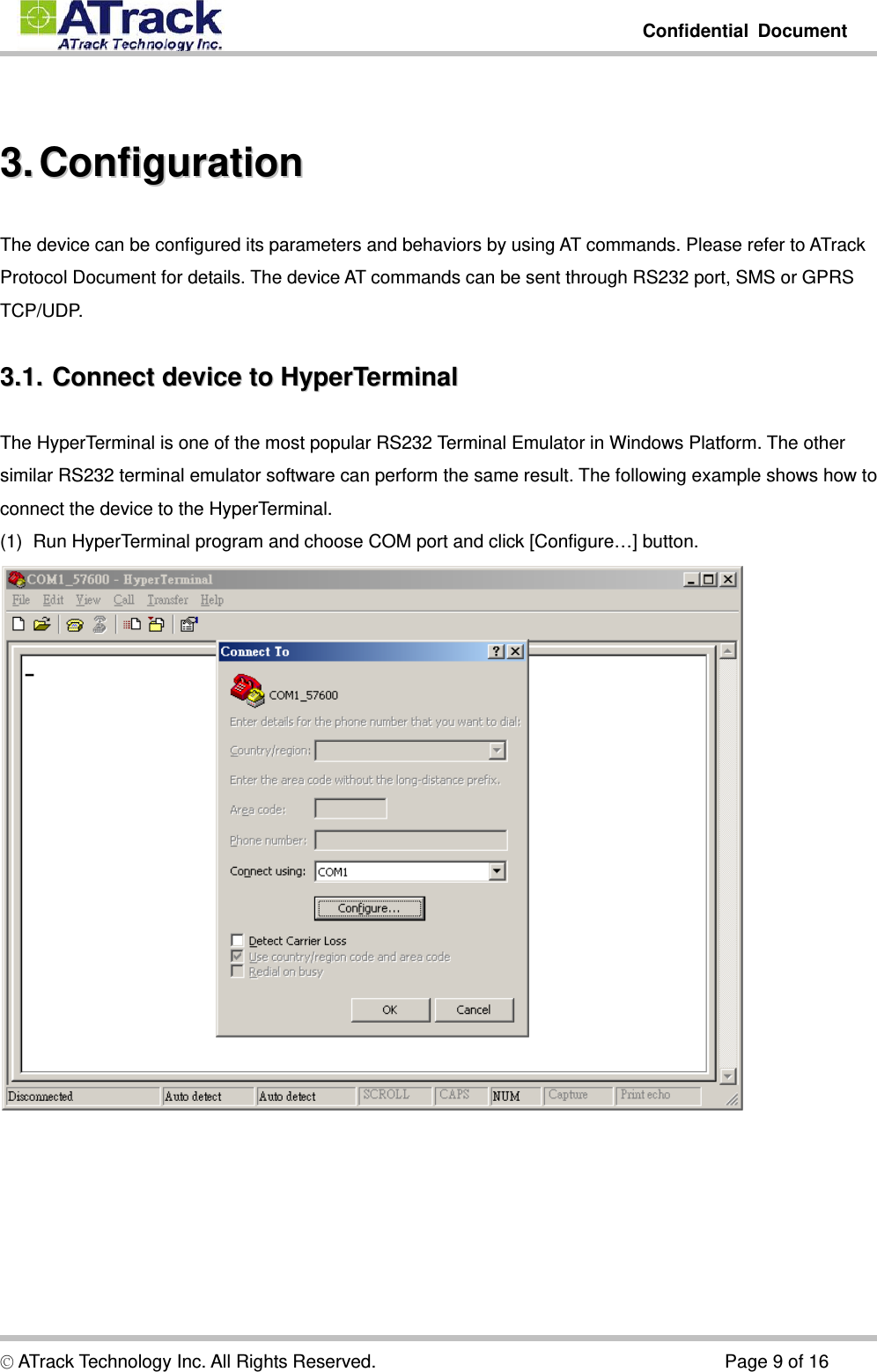         Confidential Document  © ATrack Technology Inc. All Rights Reserved.                                      Page 9 of 16  33..  CCoonnffiigguurraattiioonn  The device can be configured its parameters and behaviors by using AT commands. Please refer to ATrack Protocol Document for details. The device AT commands can be sent through RS232 port, SMS or GPRS TCP/UDP. 33..11..  CCoonnnneecctt  ddeevviiccee  ttoo  HHyyppeerrTTeerrmmiinnaall  The HyperTerminal is one of the most popular RS232 Terminal Emulator in Windows Platform. The other similar RS232 terminal emulator software can perform the same result. The following example shows how to connect the device to the HyperTerminal. (1)  Run HyperTerminal program and choose COM port and click [Configure…] button.  