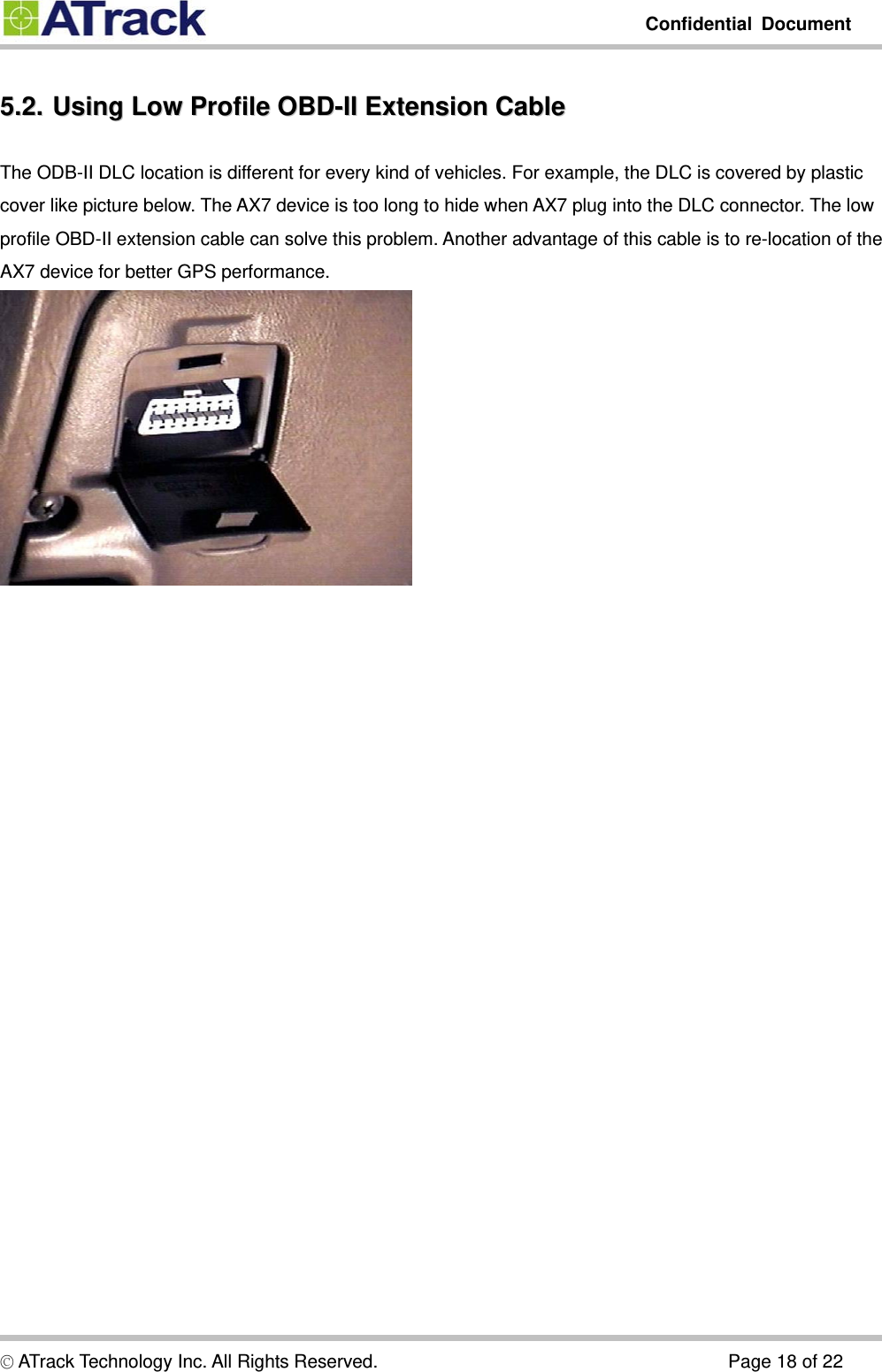         Confidential Document  © ATrack Technology Inc. All Rights Reserved.                                      Page 18 of 22 55..22..  UUssiinngg  LLooww  PPrrooffiillee  OOBBDD--IIII  EExxtteennssiioonn  CCaabbllee  The ODB-II DLC location is different for every kind of vehicles. For example, the DLC is covered by plastic cover like picture below. The AX7 device is too long to hide when AX7 plug into the DLC connector. The low profile OBD-II extension cable can solve this problem. Another advantage of this cable is to re-location of the AX7 device for better GPS performance.  