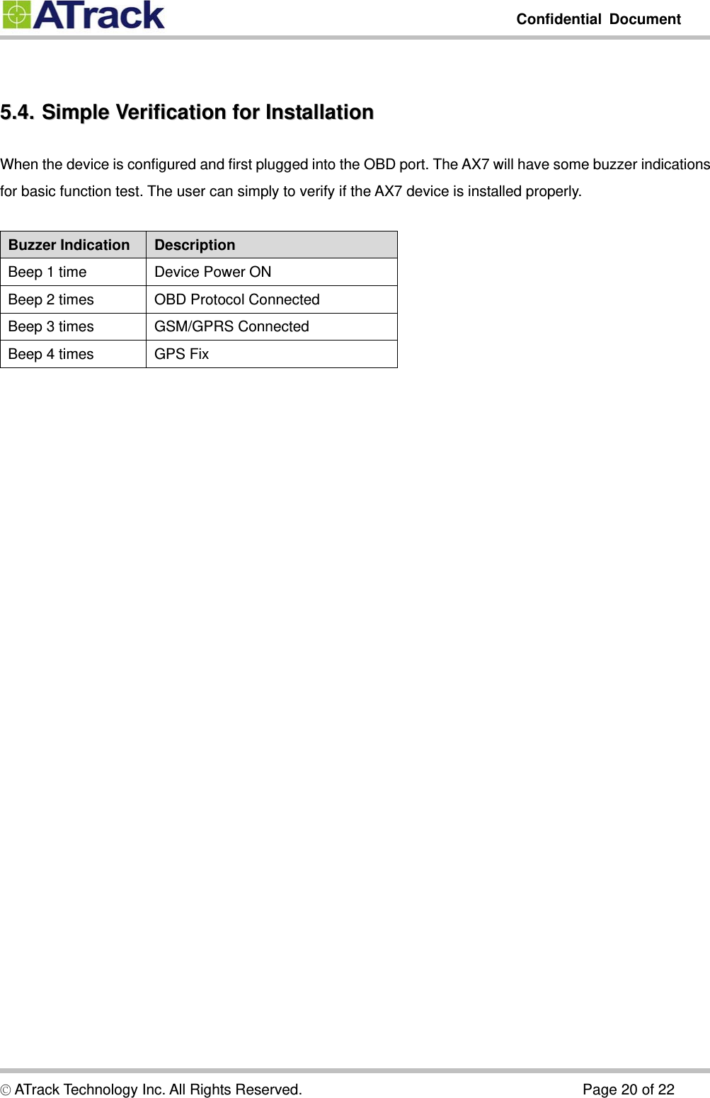         Confidential Document  © ATrack Technology Inc. All Rights Reserved.                                      Page 20 of 22  55..44..  SSiimmppllee  VVeerriiffiiccaattiioonn  ffoorr  IInnssttaallllaattiioonn  When the device is configured and first plugged into the OBD port. The AX7 will have some buzzer indications for basic function test. The user can simply to verify if the AX7 device is installed properly.  Buzzer Indication  Description Beep 1 time  Device Power ON Beep 2 times  OBD Protocol Connected Beep 3 times  GSM/GPRS Connected Beep 4 times  GPS Fix   