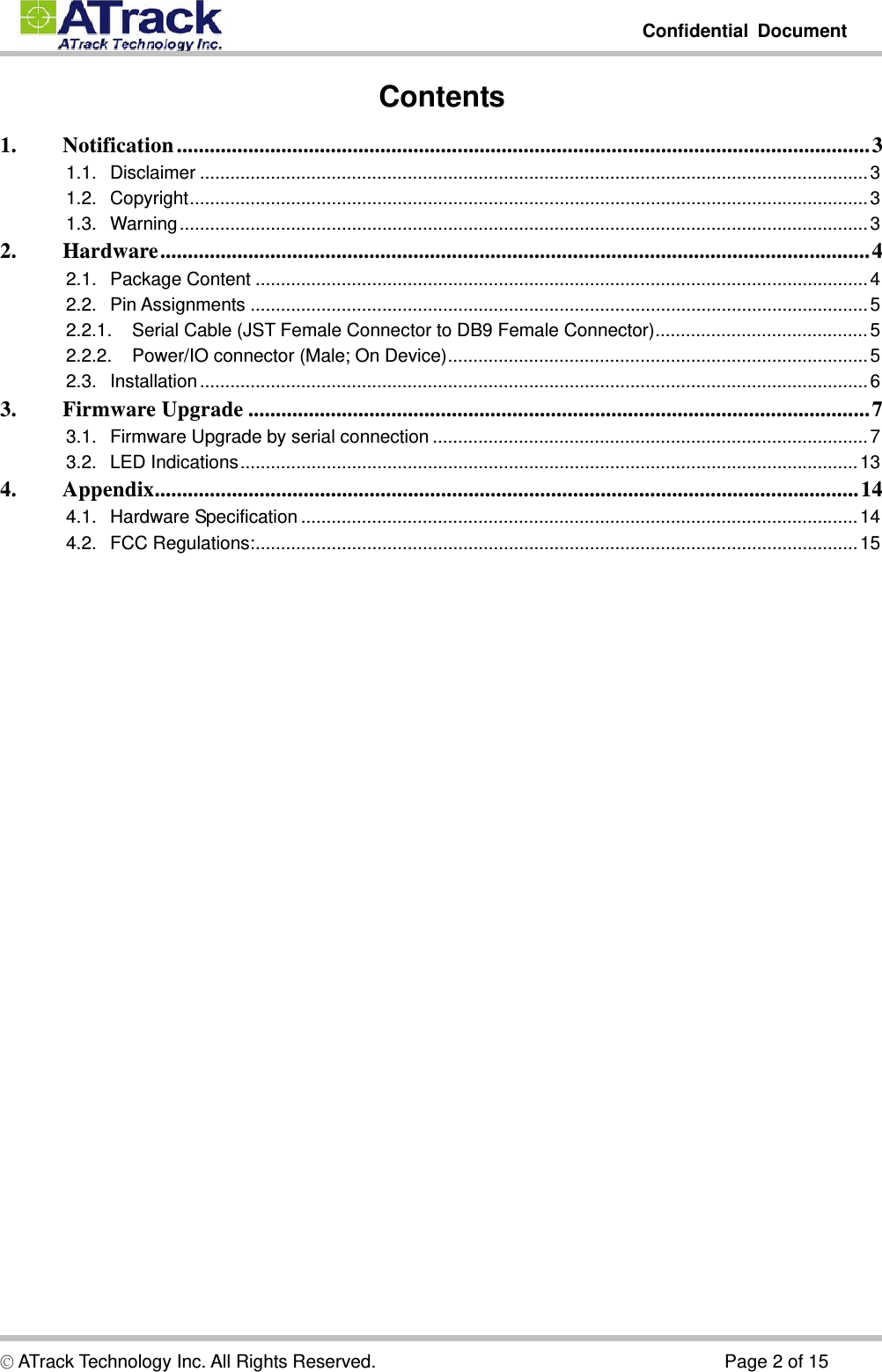         Confidential Document  © ATrack Technology Inc. All Rights Reserved.                                      Page 2 of 15 Contents 1.Notification .............................................................................................................................. 31.1.Disclaimer .................................................................................................................................... 31.2.Copyright ...................................................................................................................................... 31.3.Warning ........................................................................................................................................ 32.Hardware ................................................................................................................................. 42.1.Package Content ......................................................................................................................... 42.2.Pin Assignments .......................................................................................................................... 52.2.1.Serial Cable (JST Female Connector to DB9 Female Connector) .......................................... 52.2.2.Power/IO connector (Male; On Device) ................................................................................... 52.3.Installation .................................................................................................................................... 63.Firmware Upgrade ................................................................................................................. 73.1.Firmware Upgrade by serial connection ...................................................................................... 73.2.LED Indications .......................................................................................................................... 134.Appendix ................................................................................................................................ 144.1.Hardware Specification .............................................................................................................. 144.2.FCC Regulations: ....................................................................................................................... 15   