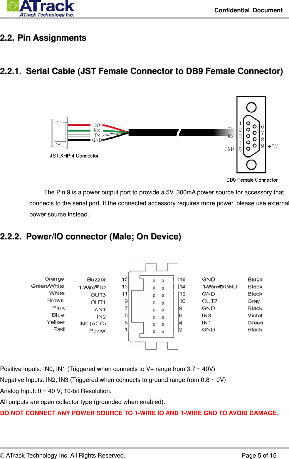         Confidential Document  © ATrack Technology Inc. All Rights Reserved.                                      Page 5 of 15 22..22..  PPiinn  AAssssiiggnnmmeennttss  22..22..11..    SSeerriiaall  CCaabbllee  ((JJSSTT  FFeemmaallee  CCoonnnneeccttoorr  ttoo  DDBB99  FFeemmaallee  CCoonnnneeccttoorr))   The Pin 9 is a power output port to provide a 5V, 300mA power source for accessory that connects to the serial port. If the connected accessory requires more power, please use external power source instead. 22..22..22..    PPoowweerr//IIOO  ccoonnnneeccttoorr  ((MMaallee;;  OOnn  DDeevviiccee))    Positive Inputs: IN0, IN1 (Triggered when connects to V+ range from 3.7 ~ 40V) Negative Inputs: IN2, IN3 (Triggered when connects to ground range from 0.8 ~ 0V) Analog Input: 0 ~ 40 V; 10-bit Resolution. All outputs are open collector type (grounded when enabled). DO NOT CONNECT ANY POWER SOURCE TO 1-WIRE IO AND 1-WIRE GND TO AVOID DAMAGE. 