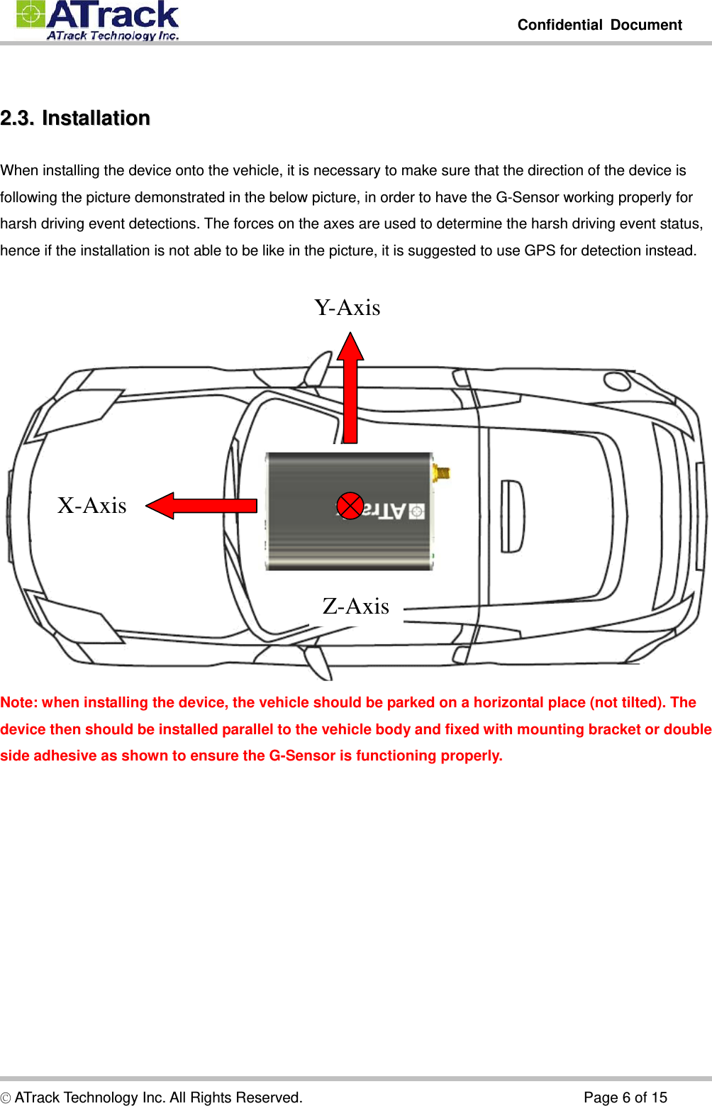         Confidential Document  © ATrack Technology Inc. All Rights Reserved.                                      Page 6 of 15  22..33..  IInnssttaallllaattiioonn  When installing the device onto the vehicle, it is necessary to make sure that the direction of the device is following the picture demonstrated in the below picture, in order to have the G-Sensor working properly for harsh driving event detections. The forces on the axes are used to determine the harsh driving event status, hence if the installation is not able to be like in the picture, it is suggested to use GPS for detection instead.      Note: when installing the device, the vehicle should be parked on a horizontal place (not tilted). The device then should be installed parallel to the vehicle body and fixed with mounting bracket or double side adhesive as shown to ensure the G-Sensor is functioning properly.  Y- A x i sX-Axis Z-Axis 