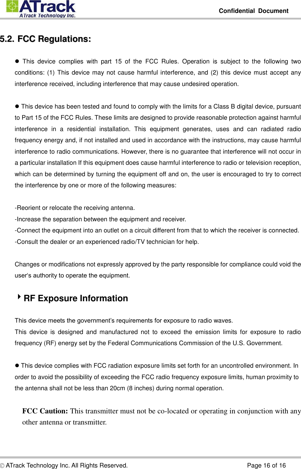         Confidential  Document  © ATrack Technology Inc. All Rights Reserved.                                                                            Page 16 of 16 55..22..  FFCCCC  RReegguullaattiioonnss::    This  device  complies  with  part  15  of  the  FCC  Rules.  Operation  is  subject  to  the  following  two conditions: (1) This device may not cause harmful interference, and (2) this device must accept any interference received, including interference that may cause undesired operation.   This device has been tested and found to comply with the limits for a Class B digital device, pursuant to Part 15 of the FCC Rules. These limits are designed to provide reasonable protection against harmful interference  in  a  residential  installation.  This  equipment  generates,  uses  and  can  radiated  radio frequency energy and, if not installed and used in accordance with the instructions, may cause harmful interference to radio communications. However, there is no guarantee that interference will not occur in a particular installation If this equipment does cause harmful interference to radio or television reception, which can be determined by turning the equipment off and on, the user is encouraged to try to correct the interference by one or more of the following measures:  -Reorient or relocate the receiving antenna. -Increase the separation between the equipment and receiver. -Connect the equipment into an outlet on a circuit different from that to which the receiver is connected. -Consult the dealer or an experienced radio/TV technician for help.  Changes or modifications not expressly approved by the party responsible for compliance could void the user‘s authority to operate the equipment.  RF Exposure Information  This device meets the government’s requirements for exposure to radio waves. This  device  is  designed  and  manufactured  not  to  exceed  the  emission  limits  for  exposure  to  radio frequency (RF) energy set by the Federal Communications Commission of the U.S. Government.   This device complies with FCC radiation exposure limits set forth for an uncontrolled environment. In order to avoid the possibility of exceeding the FCC radio frequency exposure limits, human proximity to the antenna shall not be less than 20cm (8 inches) during normal operation.  FCC Caution: This transmitter must not be co-located or operating in conjunction with any other antenna or transmitter. 