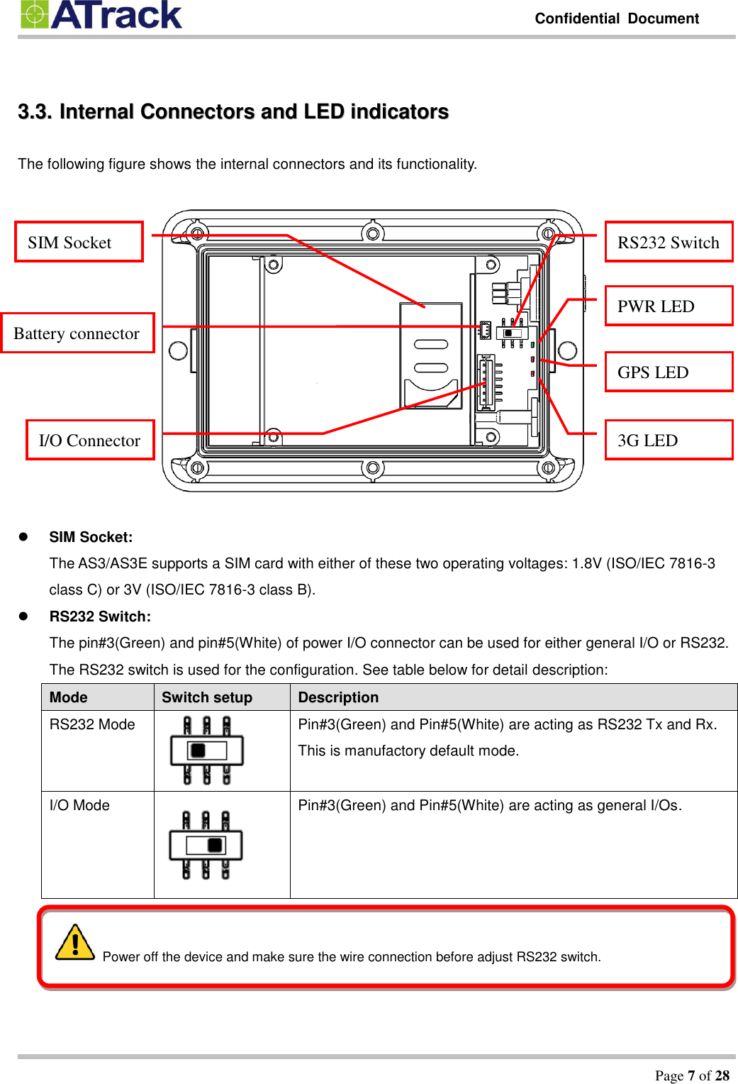         Confidential  Document   Page 7 of 28   33..33..  IInntteerrnnaall  CCoonnnneeccttoorrss  aanndd  LLEEDD  iinnddiiccaattoorrss  The following figure shows the internal connectors and its functionality.     SIM Socket: The AS3/AS3E supports a SIM card with either of these two operating voltages: 1.8V (ISO/IEC 7816-3 class C) or 3V (ISO/IEC 7816-3 class B).  RS232 Switch: The pin#3(Green) and pin#5(White) of power I/O connector can be used for either general I/O or RS232. The RS232 switch is used for the configuration. See table below for detail description: Mode Switch setup Description RS232 Mode  Pin#3(Green) and Pin#5(White) are acting as RS232 Tx and Rx. This is manufactory default mode. I/O Mode  Pin#3(Green) and Pin#5(White) are acting as general I/Os.  SIM Socket RS232 Switch PWR LED GPS LED 3G LED Battery connector I/O Connector   Power off the device and make sure the wire connection before adjust RS232 switch. 