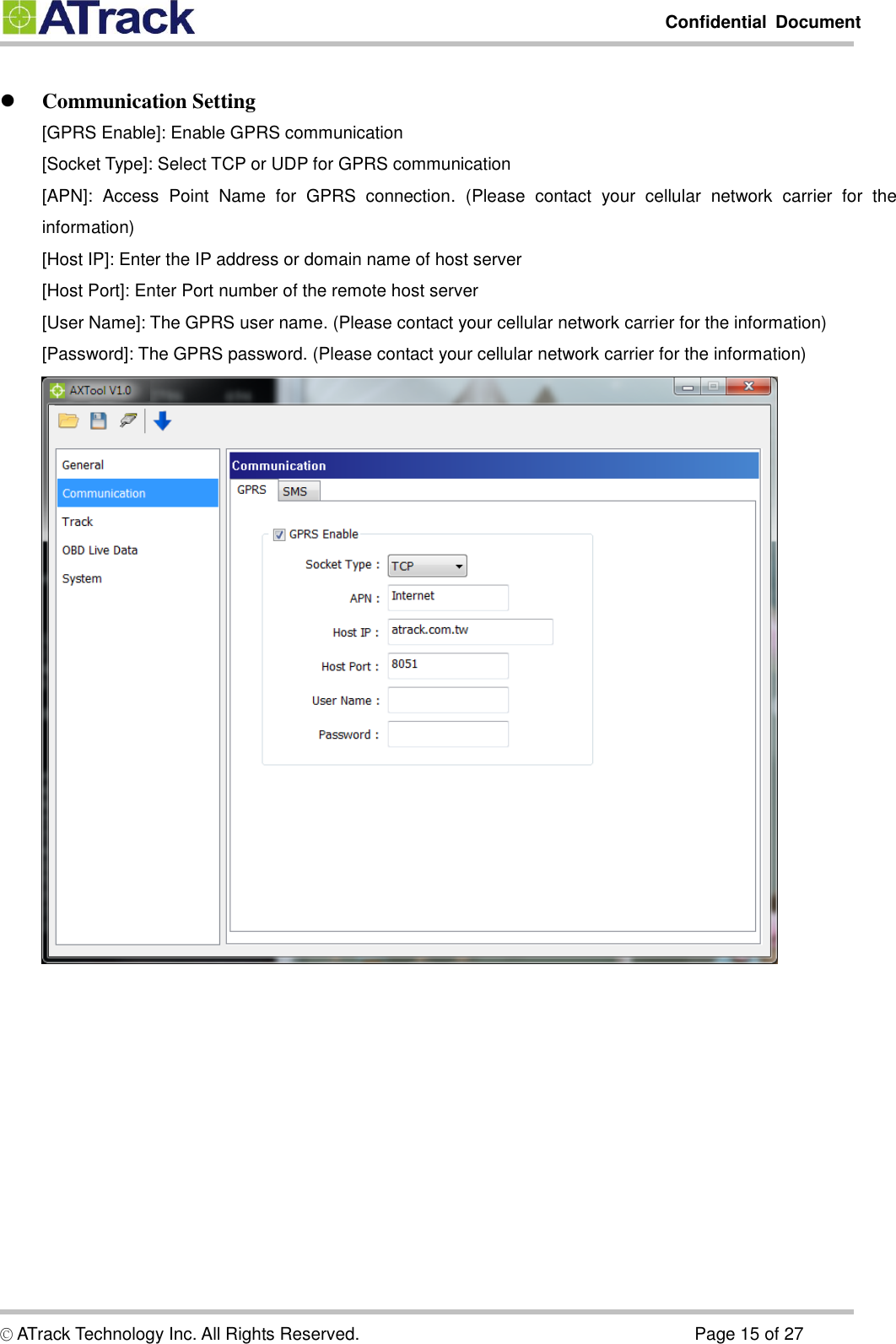        Confidential  Document  © ATrack Technology Inc. All Rights Reserved.                                                                            Page 15 of 27   Communication Setting [GPRS Enable]: Enable GPRS communication [Socket Type]: Select TCP or UDP for GPRS communication [APN]:  Access  Point  Name  for  GPRS  connection.  (Please  contact  your  cellular  network  carrier  for  the information) [Host IP]: Enter the IP address or domain name of host server [Host Port]: Enter Port number of the remote host server [User Name]: The GPRS user name. (Please contact your cellular network carrier for the information) [Password]: The GPRS password. (Please contact your cellular network carrier for the information)  