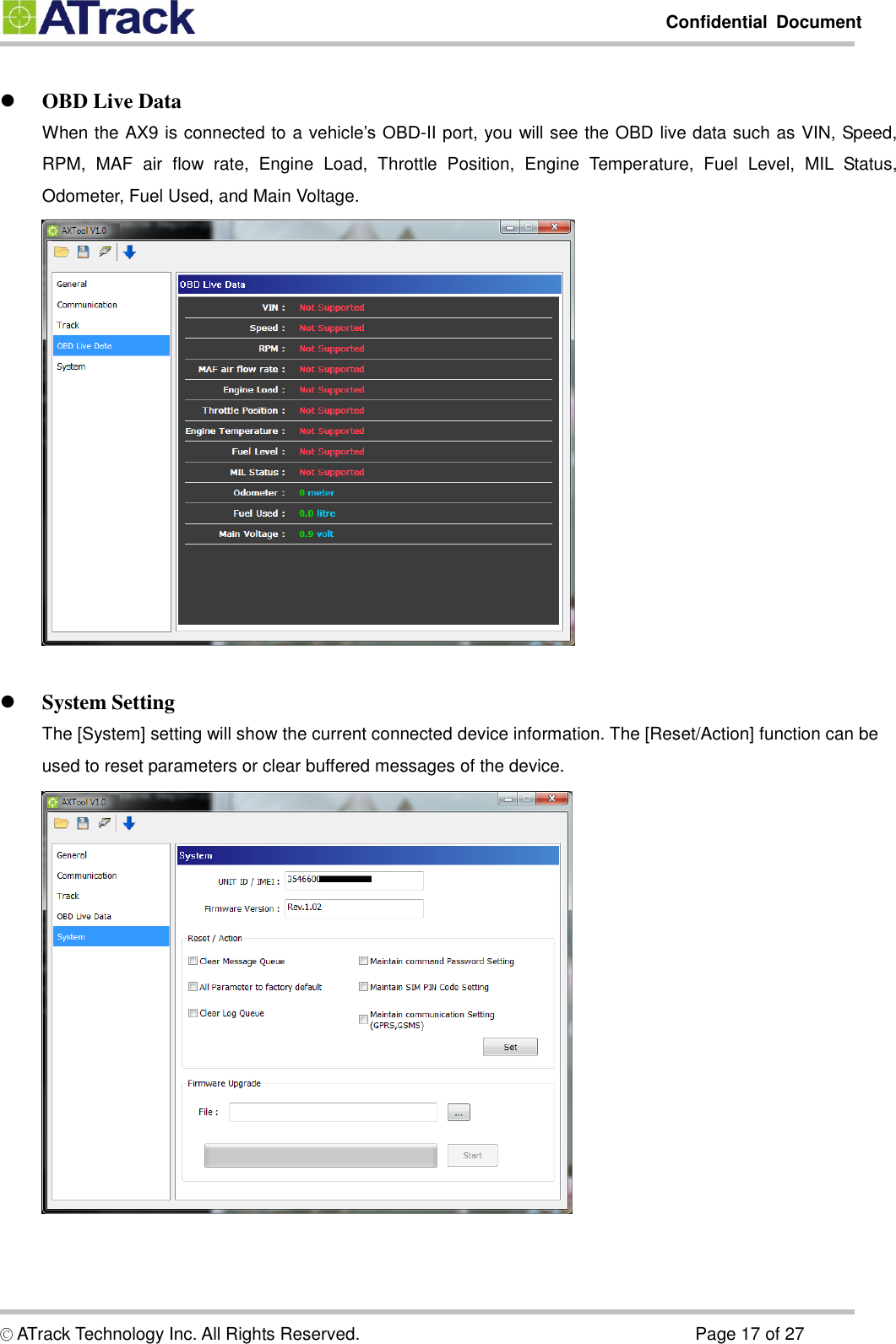         Confidential  Document  © ATrack Technology Inc. All Rights Reserved.                                                                            Page 17 of 27   OBD Live Data When the AX9 is connected to a vehicle’s OBD-II port, you will see the OBD live data such as VIN, Speed, RPM,  MAF  air  flow  rate,  Engine  Load,  Throttle  Position,  Engine  Temperature,  Fuel  Level,  MIL  Status, Odometer, Fuel Used, and Main Voltage.      System Setting The [System] setting will show the current connected device information. The [Reset/Action] function can be used to reset parameters or clear buffered messages of the device.      