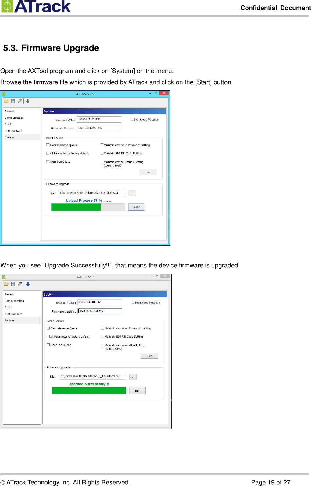         Confidential  Document  © ATrack Technology Inc. All Rights Reserved.                                                                            Page 19 of 27  55..33..  FFiirrmmwwaarree  UUppggrraaddee  Open the AXTool program and click on [System] on the menu. Browse the firmware file which is provided by ATrack and click on the [Start] button.   When you see “Upgrade Successfully!!”, that means the device firmware is upgraded.    