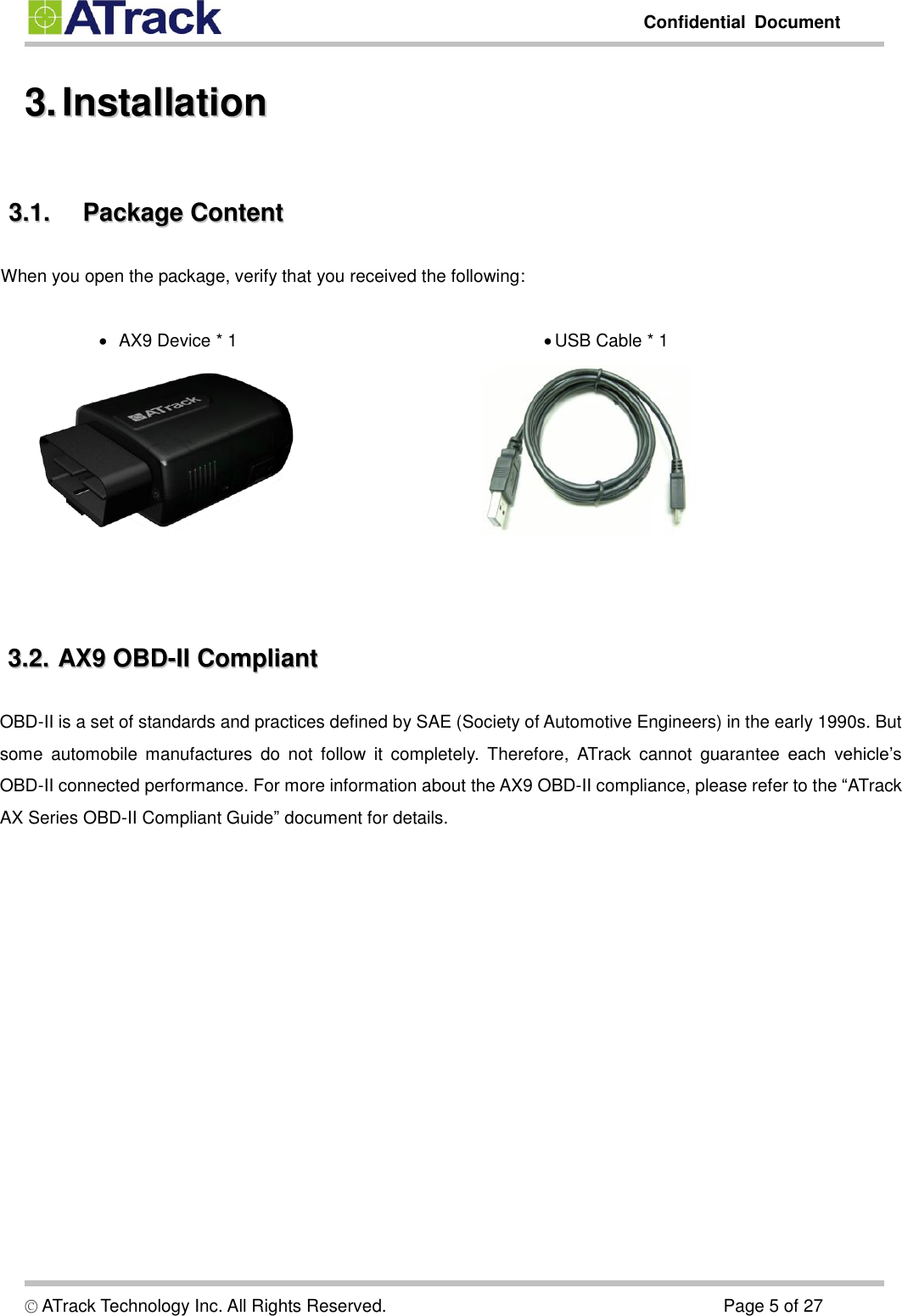         Confidential  Document  © ATrack Technology Inc. All Rights Reserved.                                                                            Page 5 of 27 33..  IInnssttaallllaattiioonn    33..11..  PPaacckkaaggee  CCoonntteenntt  When you open the package, verify that you received the following:     AX9 Device * 1   USB Cable * 1     33..22..  AAXX99  OOBBDD--IIII  CCoommpplliiaanntt  OBD-II is a set of standards and practices defined by SAE (Society of Automotive Engineers) in the early 1990s. But some  automobile  manufactures  do  not  follow  it  completely.  Therefore,  ATrack  cannot  guarantee  each  vehicle’s OBD-II connected performance. For more information about the AX9 OBD-II compliance, please refer to the “ATrack AX Series OBD-II Compliant Guide” document for details.    