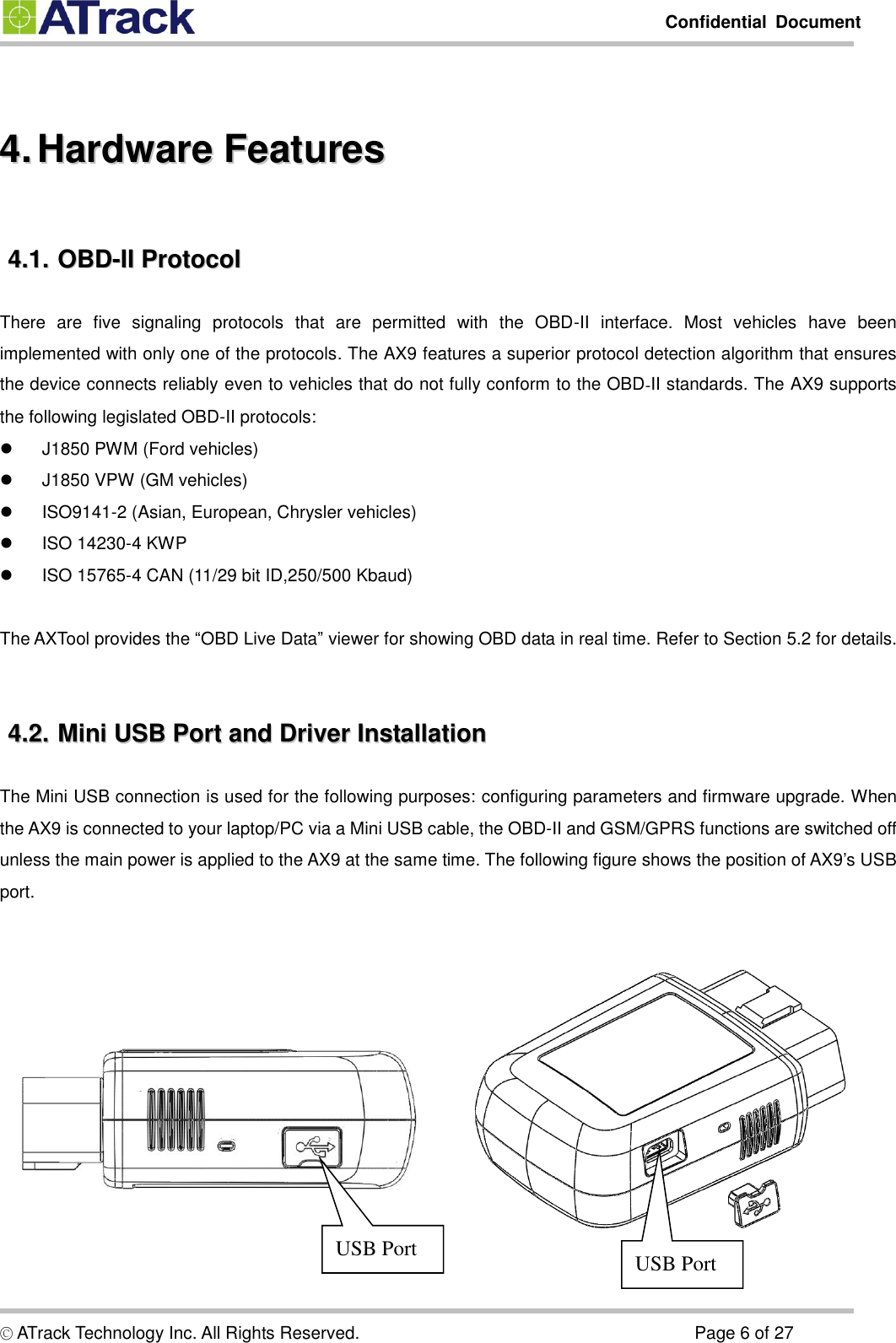         Confidential  Document  © ATrack Technology Inc. All Rights Reserved.                                                                            Page 6 of 27  44..  HHaarrddwwaarree  FFeeaattuurreess  44..11..  OOBBDD--IIII  PPrroottooccooll  There  are  five  signaling  protocols  that  are  permitted  with  the  OBD-II  interface.  Most  vehicles  have  been implemented with only one of the protocols. The AX9 features a superior protocol detection algorithm that ensures the device connects reliably even to vehicles that do not fully conform to the OBD‐II standards. The AX9 supports the following legislated OBD-II protocols:   J1850 PWM (Ford vehicles)   J1850 VPW (GM vehicles)   ISO9141-2 (Asian, European, Chrysler vehicles)   ISO 14230-4 KWP   ISO 15765-4 CAN (11/29 bit ID,250/500 Kbaud)  The AXTool provides the “OBD Live Data” viewer for showing OBD data in real time. Refer to Section 5.2 for details.  44..22..  MMiinnii  UUSSBB  PPoorrtt  aanndd  DDrriivveerr  IInnssttaallllaattiioonn  The Mini USB connection is used for the following purposes: configuring parameters and firmware upgrade. When the AX9 is connected to your laptop/PC via a Mini USB cable, the OBD-II and GSM/GPRS functions are switched off unless the main power is applied to the AX9 at the same time. The following figure shows the position of AX9’s USB port.     USB Port USB Port 