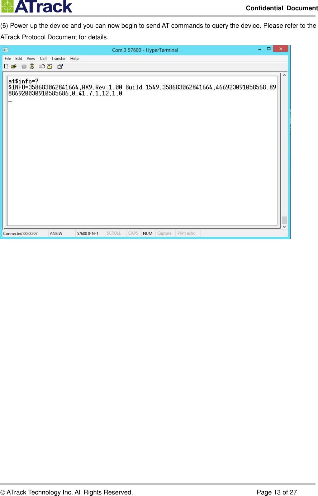         Confidential  Document  © ATrack Technology Inc. All Rights Reserved.                                                                            Page 13 of 27 (6) Power up the device and you can now begin to send AT commands to query the device. Please refer to the ATrack Protocol Document for details.       