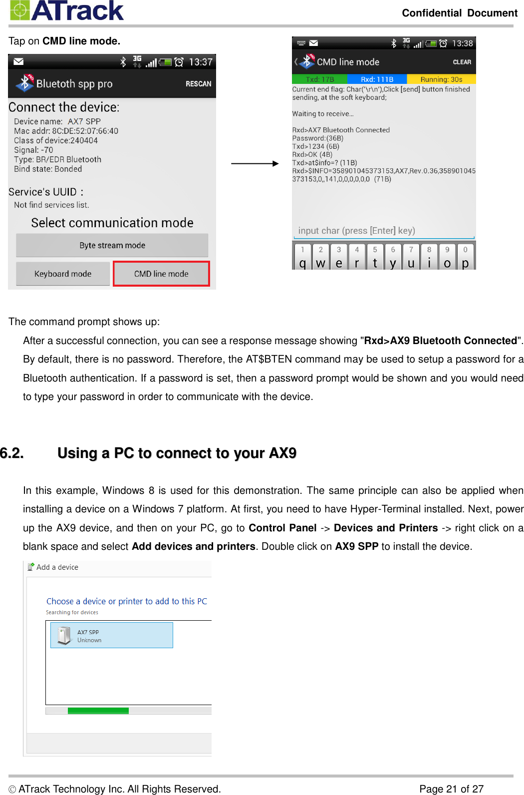         Confidential  Document  © ATrack Technology Inc. All Rights Reserved.                                                                            Page 21 of 27 Tap on CMD line mode.   The command prompt shows up:  After a successful connection, you can see a response message showing &quot;Rxd&gt;AX9 Bluetooth Connected&quot;. By default, there is no password. Therefore, the AT$BTEN command may be used to setup a password for a Bluetooth authentication. If a password is set, then a password prompt would be shown and you would need to type your password in order to communicate with the device.    66..22..  UUssiinngg  aa  PPCC  ttoo  ccoonnnneecctt  ttoo  yyoouurr  AAXX99  In this example, Windows 8 is used for this demonstration. The same principle can also be applied when installing a device on a Windows 7 platform. At first, you need to have Hyper-Terminal installed. Next, power up the AX9 device, and then on your PC, go to Control Panel -&gt; Devices and Printers -&gt; right click on a blank space and select Add devices and printers. Double click on AX9 SPP to install the device.    