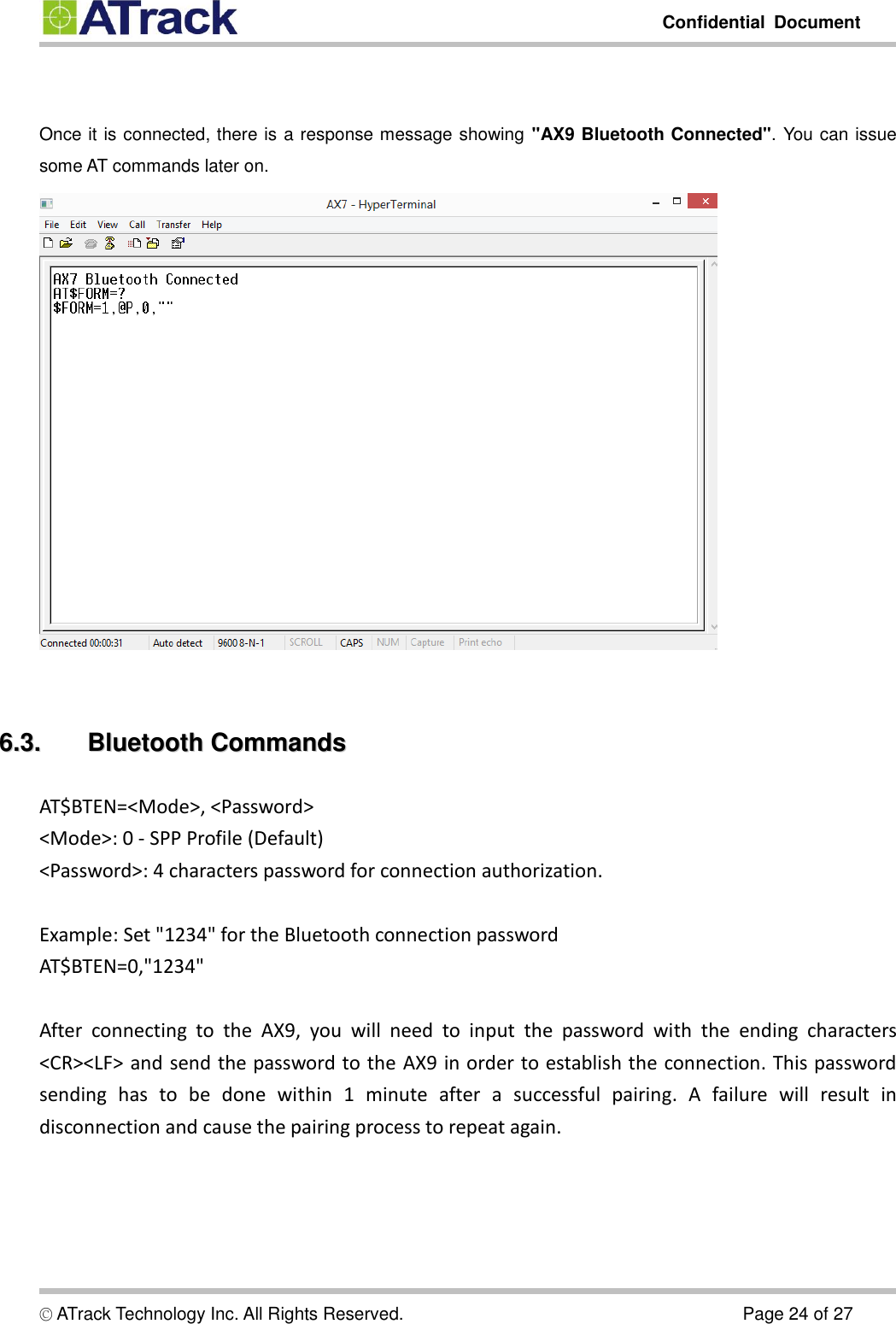         Confidential  Document  © ATrack Technology Inc. All Rights Reserved.                                                                            Page 24 of 27   Once it is connected, there is a response message showing &quot;AX9 Bluetooth Connected&quot;. You can issue some AT commands later on.     66..33..  BBlluueettooootthh  CCoommmmaannddss  AT$BTEN=&lt;Mode&gt;, &lt;Password&gt; &lt;Mode&gt;: 0 - SPP Profile (Default) &lt;Password&gt;: 4 characters password for connection authorization.  Example: Set &quot;1234&quot; for the Bluetooth connection password AT$BTEN=0,&quot;1234&quot;  After  connecting  to  the  AX9,  you  will  need  to  input  the  password  with  the  ending  characters &lt;CR&gt;&lt;LF&gt; and send the password to the AX9 in order to establish the connection. This password sending  has  to  be  done  within  1  minute  after  a  successful  pairing.  A  failure  will  result  in disconnection and cause the pairing process to repeat again.     