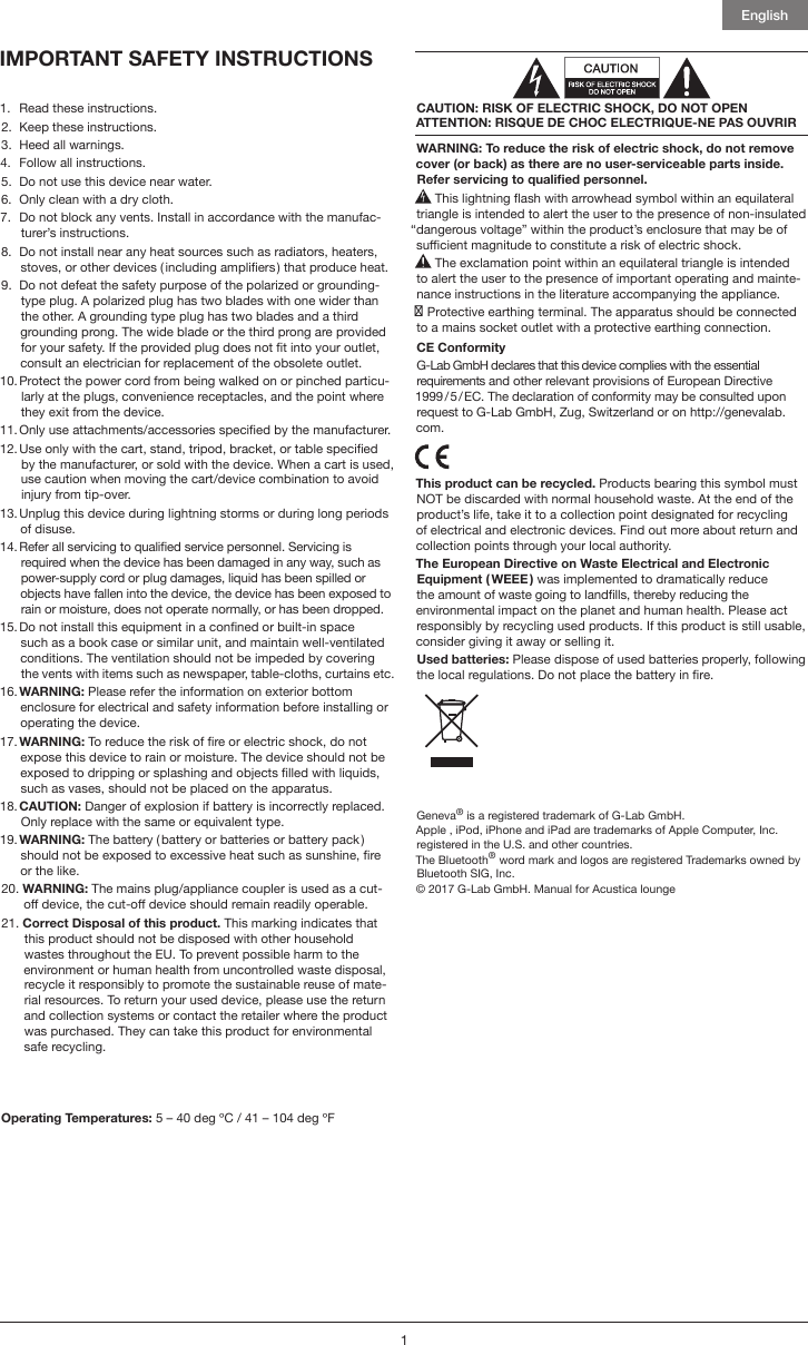English11.  Read these instructions.2.  Keep these instructions.3.  Heed all warnings.4.  Follow all instructions.5.  Do not use this device near water.6.  Only clean with a dry cloth.7.   Do not block any vents. Install in accordance with the manufac-turer’s instructions.8.   Do not install near any heat sources such as radiators, heaters, stoves, or other devices ( including ampliers ) that produce heat. 9.   Do not defeat the safety purpose of the polarized or grounding-type plug. A polarized plug has two blades with one wider than the other. A grounding type plug has two blades and a third grounding prong. The wide blade or the third prong are provided for your safety. If the provided plug does not t into your outlet, consult an electrician for replacement of the obsolete outlet.10.  Protect the power cord from being walked on or pinched particu-larly at the plugs, convenience receptacles, and the point where they exit from the device.11.  Only use attachments/accessories specied by the manufacturer.12.  Use only with the cart, stand, tripod, bracket, or table specied by the manufacturer, or sold with the device. When a cart is used, use caution when moving the cart/device combination to avoid injury from tip-over.13.  Unplug this device during lightning storms or during long periods of disuse.14.  Refer all servicing to qualied service personnel. Servicing is required when the device has been damaged in any way, such as power-supply cord or plug damages, liquid has been spilled or objects have fallen into the device, the device has been exposed to rain or moisture, does not operate normally, or has been dropped.15.  Do not install this equipment in a conned or built-in space such as a book case or similar unit, and maintain well-ventilated conditions. The ventilation should not be impeded by covering the vents with items such as newspaper, table-cloths, curtains etc.16.  WARNING:  Please refer the information on exterior bottom enclosure for electrical and safety information before installing or operating the device.17.  WARNING: To reduce the risk of re or electric shock, do not expose this device to rain or moisture. The device should not be exposed to dripping or splashing and objects lled with liquids, such as vases, should not be placed on the apparatus.18.  CAUTION: Danger of explosion if battery is incorrectly replaced. Only replace with the same or equivalent type.19.  WARNING: The battery ( battery or batteries or battery pack ) should not be exposed to excessive heat such as sunshine, re or the like.20.  WARNING: The mains plug/appliance coupler is used as a cut-o device, the cut-o device should remain readily operable. 21.  Correct Disposal of this product. This marking indicates that this product should not be disposed with other household wastes throughout the EU. To prevent possible harm to the environment or human health from uncontrolled waste disposal, recycle it responsibly to promote the sustainable reuse of mate-rial resources. To return your used device, please use the return and collection systems or contact the retailer where the product was purchased. They can take this product for environmental safe recycling.Operating Temperatures: 5 – 40 deg ºC / 41 – 104 deg ºFCAUTION: RISK OF ELECTRIC SHOCK, DO NOT OPEN ATTENTION: RISQUE DE CHOC ELECTRIQUE-NE PAS OUVRIRWARNING: To reduce the risk of electric shock, do not remove cover (or back) as there are no user-serviceable parts inside. Refer servicing to qualied personnel. This lightning ash with arrowhead symbol within an equilateral triangle is intended to alert the user to the presence of non-insulated “dangerous voltage” within the product’s enclosure that may be of sucient magnitude to constitute a risk of electric shock. The exclamation point within an equilateral triangle is intended to alert the user to the presence of important operating and mainte-nance instructions in the literature accompanying the appliance. Protective earthing terminal. The apparatus should be connected to a mains socket outlet with a protective earthing connection.CE ConformityG-Lab GmbH declares that this device complies with the essential requirements and other relevant provisions of European Directive 1999 / 5 / EC. The declaration of conformity may be consulted upon request to G-Lab GmbH, Zug, Switzerland or on http://genevalab.com.  This product can be recycled. Products bearing this symbol must NOT be discarded with normal household waste. At the end of the product’s life, take it to a collection point designated for recycling of electrical and electronic devices. Find out more about return and collection points through your local authority.The European Directive on Waste Electrical and Electronic Equipment ( WEEE ) was implemented to dramatically reduce the amount of waste going to landlls, thereby reducing the environmental impact on the planet and human health. Please act responsibly by recycling used products. If this product is still usable, consider giving it away or selling it.Used batteries: Please dispose of used batteries properly, following the local regulations. Do not place the battery in re.Geneva® is a registered trademark of G-Lab GmbH.Apple , iPod, iPhone and iPad are trademarks of Apple Computer, Inc. registered in the U.S. and other countries.The Bluetooth® word mark and logos are registered Trademarks owned by Bluetooth SIG, Inc. © 2017 G-Lab GmbH. Manual for Acustica lounge model A170IMPORTANT SAFETY INSTRUCTIONS 