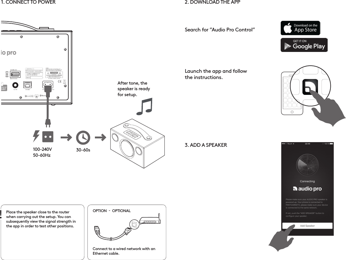 2. DOWNLOAD THE APP  3. ADD A SPEAKER  Search for ”Audio Pro Control”Launch the app and follow  the instructions.1. CONNECT TO POWERPlace the speaker close to the router when carrying out the setup. You can subsequently view the signal strength in the app in order to test other positions. Connect to a wired network with an Ethernet cable.OPTION    OPTIONAL100-240V50-60HzAfter tone, the  speaker is ready  for setup.30-60s!