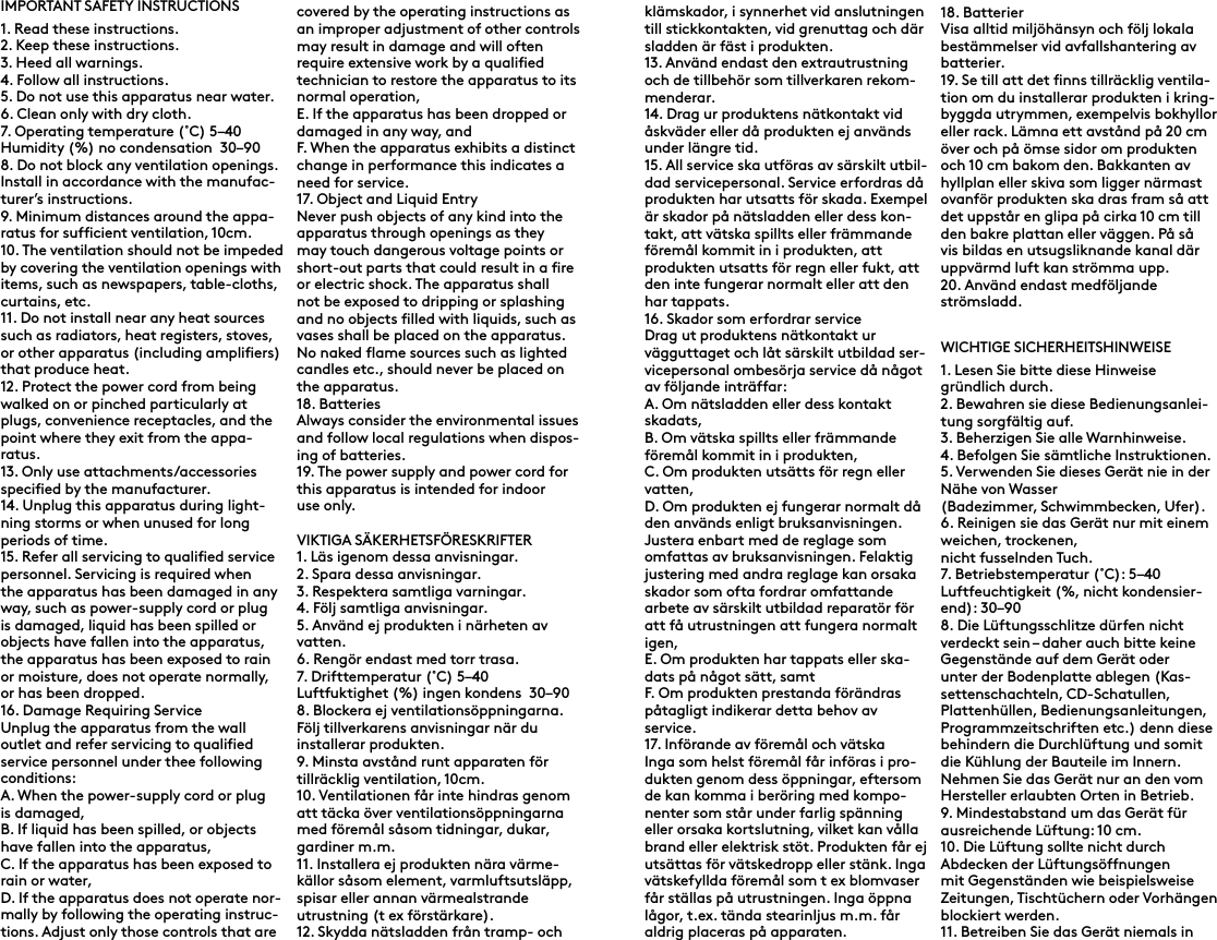 IMPORTANT SAFETY INSTRUCTIONS1. Read these instructions.2. Keep these instructions.3. Heed all warnings.4. Follow all instructions.5. Do not use this apparatus near water.6. Clean only with dry cloth.7. Operating temperature (˚C) 5–40Humidity (%) no condensation  30–908. Do not block any ventilation openings. Install in accordance with the manufac-turer’s instructions.9. Minimum distances around the appa-ratus for sufficient ventilation, 10cm.10. The ventilation should not be impeded by covering the ventilation openings with items, such as newspapers, table-cloths, curtains, etc.11. Do not install near any heat sources such as radiators, heat registers, stoves, or other apparatus (including amplifiers) that produce heat.12. Protect the power cord from being walked on or pinched particularly at plugs, convenience receptacles, and the point where they exit from the appa-ratus.13. Only use attachments/accessories specified by the manufacturer.14. Unplug this apparatus during light-ning storms or when unused for long periods of time.15. Refer all servicing to qualified service personnel. Servicing is required when the apparatus has been damaged in any way, such as power-supply cord or plug is damaged, liquid has been spilled or objects have fallen into the apparatus, the apparatus has been exposed to rain or moisture, does not operate normally, or has been dropped.16. Damage Requiring ServiceUnplug the apparatus from the wall outlet and refer servicing to qualified service personnel under thee following conditions:A. When the power-supply cord or plug is damaged,B. If liquid has been spilled, or objects have fallen into the apparatus,C. If the apparatus has been exposed to rain or water,D. If the apparatus does not operate nor-mally by following the operating instruc-tions. Adjust only those controls that are covered by the operating instructions as an improper adjustment of other controls may result in damage and will often require extensive work by a qualified technician to restore the apparatus to its normal operation,E. If the apparatus has been dropped or damaged in any way, andF. When the apparatus exhibits a distinct change in performance this indicates a need for service.17. Object and Liquid EntryNever push objects of any kind into the apparatus through openings as they may touch dangerous voltage points or short-out parts that could result in a fire or electric shock. The apparatus shall not be exposed to dripping or splashing and no objects filled with liquids, such as vases shall be placed on the apparatus. No naked flame sources such as lighted candles etc., should never be placed on the apparatus.18. BatteriesAlways consider the environmental issues and follow local regulations when dispos-ing of batteries.19. The power supply and power cord for this apparatus is intended for indoor use only.VIKTIGA SÄKERHETSFÖRESKRIFTER1. Läs igenom dessa anvisningar.2. Spara dessa anvisningar.3. Respektera samtliga varningar.4. Följ samtliga anvisningar.5. Använd ej produkten i närheten av vatten.6. Rengör endast med torr trasa.7. Drifttemperatur (˚C) 5–40Luftfuktighet (%) ingen kondens  30–908. Blockera ej ventilationsöppningarna. Följ tillverkarens anvisningar när du installerar produkten.9. Minsta avstånd runt apparaten för tillräcklig ventilation, 10cm.10. Ventilationen får inte hindras genom att täcka över ventilationsöppningarna med föremål såsom tidningar, dukar, gardiner m.m.11. Installera ej produkten nära värme-källor såsom element, varmluftsutsläpp, spisar eller annan värmealstrande utrustning (t ex förstärkare).12. Skydda nätsladden från tramp- och klämskador, i synnerhet vid anslutningen till stickkontakten, vid grenuttag och där sladden är fäst i produkten.13. Använd endast den extrautrustning och de tillbehör som tillverkaren rekom-menderar.14. Drag ur produktens nätkontakt vid åskväder eller då produkten ej används under längre tid.15. All service ska utföras av särskilt utbil-dad servicepersonal. Service erfordras då produkten har utsatts för skada. Exempel är skador på nätsladden eller dess kon-takt, att vätska spillts eller främmande föremål kommit in i produkten, att produkten utsatts för regn eller fukt, att den inte fungerar normalt eller att den har tappats.16. Skador som erfordrar serviceDrag ut produktens nätkontakt ur vägguttaget och låt särskilt utbildad ser-vicepersonal ombesörja service då något av följande inträffar:A. Om nätsladden eller dess kontakt skadats,B. Om vätska spillts eller främmande föremål kommit in i produkten,C. Om produkten utsätts för regn eller vatten,D. Om produkten ej fungerar normalt då den används enligt bruksanvisningen. Justera enbart med de reglage som omfattas av bruksanvisningen. Felaktig justering med andra reglage kan orsaka skador som ofta fordrar omfattande arbete av särskilt utbildad reparatör för att få utrustningen att fungera normalt igen,E. Om produkten har tappats eller ska-dats på något sätt, samtF. Om produkten prestanda förändras påtagligt indikerar detta behov av service.17. Införande av föremål och vätskaInga som helst föremål får införas i pro-dukten genom dess öppningar, eftersom de kan komma i beröring med kompo-nenter som står under farlig spänning eller orsaka kortslutning, vilket kan vålla brand eller elektrisk stöt. Produkten får ej utsättas för vätskedropp eller stänk. Inga vätskefyllda föremål som t ex blomvaser får ställas på utrustningen. Inga öppna lågor, t.ex. tända stearinljus m.m. får aldrig placeras på apparaten.18. BatterierVisa alltid miljöhänsyn och följ lokala bestämmelser vid avfallshantering av batterier.19. Se till att det finns tillräcklig ventila-tion om du installerar produkten i kring-byggda utrymmen, exempelvis bokhyllor eller rack. Lämna ett avstånd på 20 cm över och på ömse sidor om produkten och 10 cm bakom den. Bakkanten av hyllplan eller skiva som ligger närmast ovanför produkten ska dras fram så att det uppstår en glipa på cirka 10 cm till den bakre plattan eller väggen. På så vis bildas en utsugsliknande kanal där uppvärmd luft kan strömma upp.20. Använd endast medföljande strömsladd.WICHTIGE SICHERHEITSHINWEISE1. Lesen Sie bitte diese Hinweise gründlich durch.2. Bewahren sie diese Bedienungsanlei-tung sorgfältig auf.3. Beherzigen Sie alle Warnhinweise.4. Befolgen Sie sämtliche Instruktionen.5. Verwenden Sie dieses Gerät nie in der Nähe von Wasser(Badezimmer, Schwimmbecken, Ufer).6. Reinigen sie das Gerät nur mit einem weichen, trockenen,nicht fusselnden Tuch.7. Betriebstemperatur (˚C): 5–40Luftfeuchtigkeit (%, nicht kondensier-end): 30–908. Die Lüftungsschlitze dürfen nicht verdeckt sein – daher auch bitte keine Gegenstände auf dem Gerät oder unter der Bodenplatte ablegen (Kas-settenschachteln, CD-Schatullen, Plattenhüllen, Bedienungsanleitungen, Programmzeitschriften etc.) denn diese behindern die Durchlüftung und somit die Kühlung der Bauteile im Innern. Nehmen Sie das Gerät nur an den vom Hersteller erlaubten Orten in Betrieb.9. Mindestabstand um das Gerät für ausreichende Lüftung: 10 cm.10. Die Lüftung sollte nicht durch Abdecken der Lüftungsöffnungen mit Gegenständen wie beispielsweise Zeitungen, Tischtüchern oder Vorhängen blockiert werden.11. Betreiben Sie das Gerät niemals in 