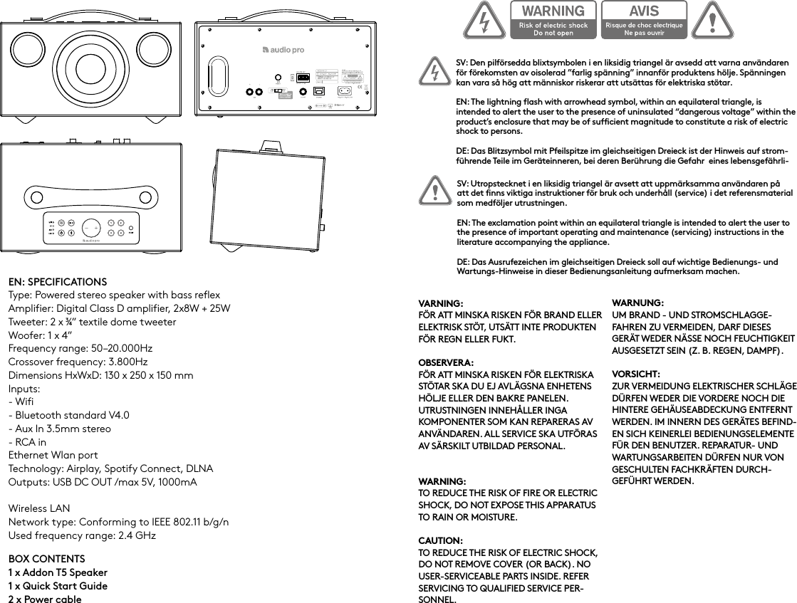EN: SPECIFICATIONSType: Powered stereo speaker with bass reflexAmplifier: Digital Class D amplifier, 2x8W + 25WTweeter: 2 x ¾” textile dome tweeterWoofer: 1 x 4”Frequency range: 50–20.000HzCrossover frequency: 3.800HzDimensions HxWxD: 130 x 250 x 150 mmInputs: - Wifi- Bluetooth standard V4.0 - Aux In 3.5mm stereo- RCA inEthernet Wlan portTechnology: Airplay, Spotify Connect, DLNAOutputs: USB DC OUT /max 5V, 1000mAWireless LANNetwork type: Conforming to IEEE 802.11 b/g/nUsed frequency range: 2.4 GHzBOX CONTENTS1 x Addon T5 Speaker1 x Quick Start Guide 2 x Power cableSV: Den pilförsedda blixtsymbolen i en liksidig triangel är avsedd att varna användaren för förekomsten av oisolerad ”farlig spänning” innanför produktens hölje. Spänningen kan vara så hög att människor riskerar att utsättas för elektriska stötar.EN: The lightning flash with arrowhead symbol, within an equilateral triangle, is intended to alert the user to the presence of uninsulated “dangerous voltage” within the product’s enclosure that may be of sufficient magnitude to constitute a risk of electric shock to persons.DE: Das Blitzsymbol mit Pfeilspitze im gleichseitigen Dreieck ist der Hinweis auf strom-führende Teile im Geräteinneren, bei deren Berührung die Gefahr  eines lebensgefährli-SV: Utropstecknet i en liksidig triangel är avsett att uppmärksamma användaren på att det finns viktiga instruktioner för bruk och underhåll (service) i det referensmaterial som medföljer utrustningen.EN: The exclamation point within an equilateral triangle is intended to alert the user to the presence of important operating and maintenance (servicing) instructions in the literature accompanying the appliance.DE: Das Ausrufezeichen im gleichseitigen Dreieck soll auf wichtige Bedienungs- und Wartungs-Hinweise in dieser Bedienungsanleitung aufmerksam machen. VARNING:FÖR ATT MINSKA RISKEN FÖR BRAND ELLER ELEKTRISK STÖT, UTSÄTT INTE PRODUKTEN FÖR REGN ELLER FUKT.OBSERVERA:FÖR ATT MINSKA RISKEN FÖR ELEKTRISKA STÖTAR SKA DU EJ AVLÄGSNA ENHETENS HÖLJE ELLER DEN BAKRE PANELEN. UTRUSTNINGEN INNEHÅLLER INGA KOMPONENTER SOM KAN REPARERAS AV ANVÄNDAREN. ALL SERVICE SKA UTFÖRAS AV SÄRSKILT UTBILDAD PERSONAL.WARNING:TO REDUCE THE RISK OF FIRE OR ELECTRIC SHOCK, DO NOT EXPOSE THIS APPARATUS TO RAIN OR MOISTURE.CAUTION:TO REDUCE THE RISK OF ELECTRIC SHOCK, DO NOT REMOVE COVER (OR BACK). NO USER-SERVICEABLE PARTS INSIDE. REFER SERVICING TO QUALIFIED SERVICE PER-SONNEL.WARNUNG:UM BRAND - UND STROMSCHLAGGE-FAHREN ZU VERMEIDEN, DARF DIESES GERÄT WEDER NÄSSE NOCH FEUCHTIGKEIT AUSGESETZT SEIN (Z. B. REGEN, DAMPF).VORSICHT:ZUR VERMEIDUNG ELEKTRISCHER SCHLÄGE DÜRFEN WEDER DIE VORDERE NOCH DIE HINTERE GEHÄUSEABDECKUNG ENTFERNT WERDEN. IM INNERN DES GERÄTES BEFIND-EN SICH KEINERLEI BEDIENUNGSELEMENTE FÜR DEN BENUTZER. REPARATUR- UND WARTUNGSARBEITEN DÜRFEN NUR VON GESCHULTEN FACHKRÄFTEN DURCH-GEFÜHRT WERDEN.