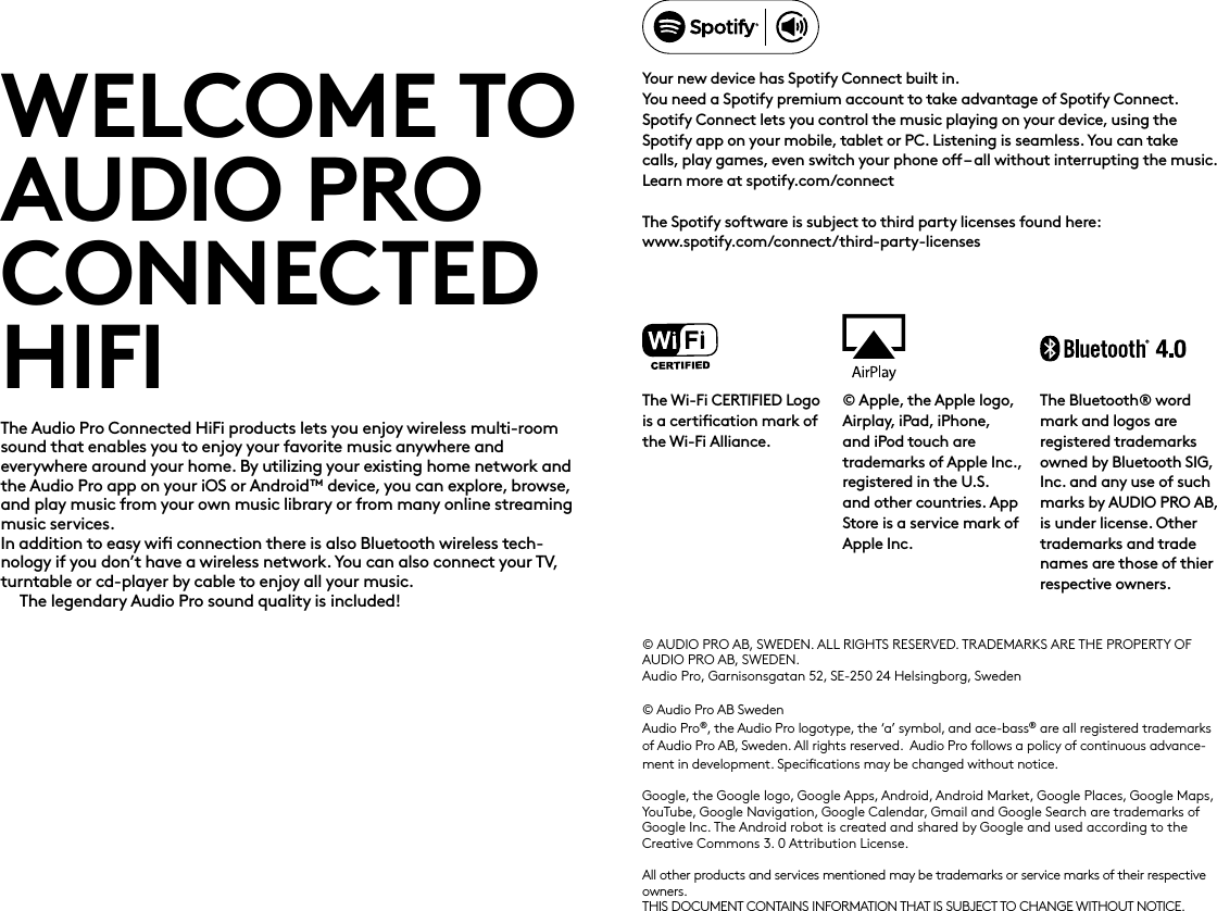 WELCOME TO AUDIO PROCONNECTED HIFIThe Audio Pro Connected HiFi products lets you enjoy wireless multi-room sound that enables you to enjoy your favorite music anywhere and  everywhere around your home. By utilizing your existing home network and the Audio Pro app on your iOS or Android™ device, you can explore, browse, and play music from your own music library or from many online streaming music services.  In addition to easy wiﬁ connection there is also Bluetooth wireless tech-nology if you don’t have a wireless network. You can also connect your TV, turntable or cd-player by cable to enjoy all your music.The legendary Audio Pro sound quality is included!© AUDIO PRO AB, SWEDEN. ALL RIGHTS RESERVED.  TRADEMARKS ARE THE PROPERTY OF AUDIO PRO AB, SWEDEN.Audio Pro, Garnisonsgatan 52, SE-250 24 Helsingborg, Sweden© Audio Pro AB SwedenAudio Pro®, the Audio Pro logotype, the ‘a’ symbol, and ace-bass® are all registered trademarks of Audio Pro AB, Sweden. All rights reserved.  Audio Pro follows a policy of continuous advance-ment in development. Speciﬁcations may be changed without notice.Google, the Google logo, Google Apps, Android, Android Market, Google Places, Google Maps, YouTube, Google Navigation, Google Calendar, Gmail and Google Search are trademarks of Google Inc. The Android robot is created and shared by Google and used according to the Creative Commons 3. 0 Attribution License.All other products and services mentioned may be trademarks or service marks of their respective owners.THIS DOCUMENT CONTAINS INFORMATION THAT IS SUBJECT TO CHANGE WITHOUT NOTICE. Your new device has Spotify Connect built in. You need a Spotify premium account to take advantage of Spotify Connect.Spotify Connect lets you control the music playing on your device, using the Spotify app on your mobile, tablet or PC. Listening is seamless. You can take calls, play games, even switch your phone o – all without interrupting the music. Learn more at spotify.com/connectThe Spotify software is subject to third party licenses found here:  www.spotify.com/connect/third-party-licenses© Apple, the Apple logo, Airplay, iPad, iPhone, and iPod touch are trademarks of Apple Inc., registered in the U.S. and other countries. App Store is a service mark of Apple Inc.The Bluetooth® word mark and logos are registered trademarks owned by Bluetooth SIG, Inc. and any use of such marks by AUDIO PRO AB, is under license. Other trademarks and trade names are those of thier respective owners.The Wi-Fi CERTIFIED Logo is a certiﬁcation mark of the Wi-Fi Alliance.