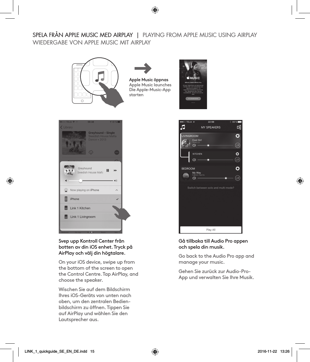 SPELA FRÅN APPLE MUSIC MED AIRPLAY  |  PLAYING FROM APPLE MUSIC USING AIRPLAYWIEDERGABE VON APPLE MUSIC MIT AIRPLAYApple Music öppnasApple Music launchesDie Apple-Music-App startenSvep upp Kontroll Center från botten av din iOS enhet. Tryck på AirPlay och välj din högtalare.On your iOS device, swipe up from the bottom of the screen to open the Control Centre. Tap AirPlay, and choose the speaker.Wischen Sie auf dem Bildschirm Ihres iOS-Geräts von unten nach oben, um den zentralen Bedien-bildschirm zu önen. Tippen Sie auf AirPlay und wählen Sie den Lautsprecher aus.Gå tillbaka till Audio Pro appen och spela din musik.Go back to the Audio Pro app and manage your music.Gehen Sie zurück zur Audio-Pro-App und verwalten Sie Ihre Musik.LINK_1_quickguide_SE_EN_DE.indd   15 2016-11-22   13:26
