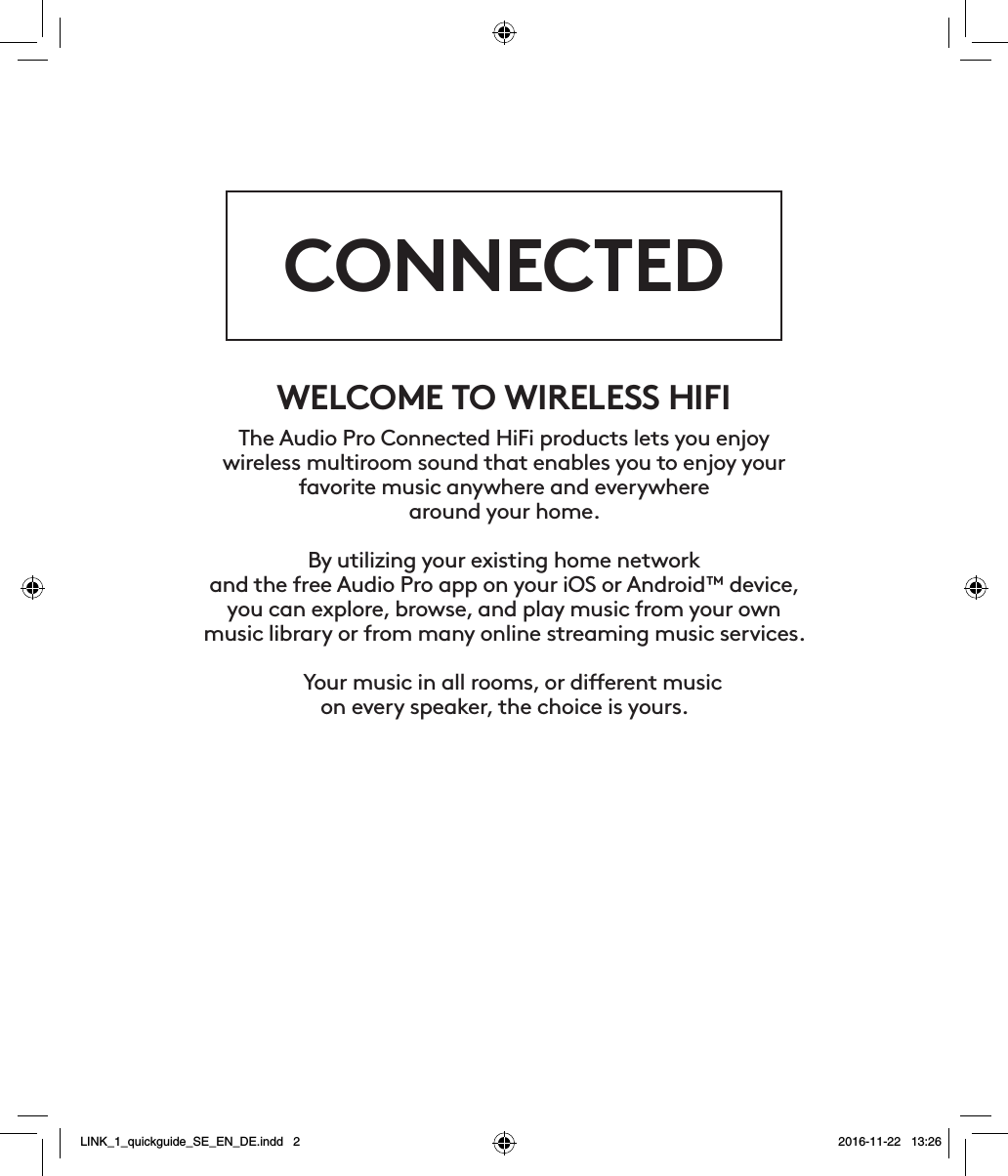 CONNECTEDWELCOME TO WIRELESS HIFIThe Audio Pro Connected HiFi products lets you enjoy  wireless multiroom sound that enables you to enjoy your  favorite music anywhere and everywhere  around your home.  By utilizing your existing home network and the free Audio Pro app on your iOS or Android™ device, you can explore, browse, and play music from your own music library or from many online streaming music services.  Your music in all rooms, or dierent music  on every speaker, the choice is yours.LINK_1_quickguide_SE_EN_DE.indd   2 2016-11-22   13:26