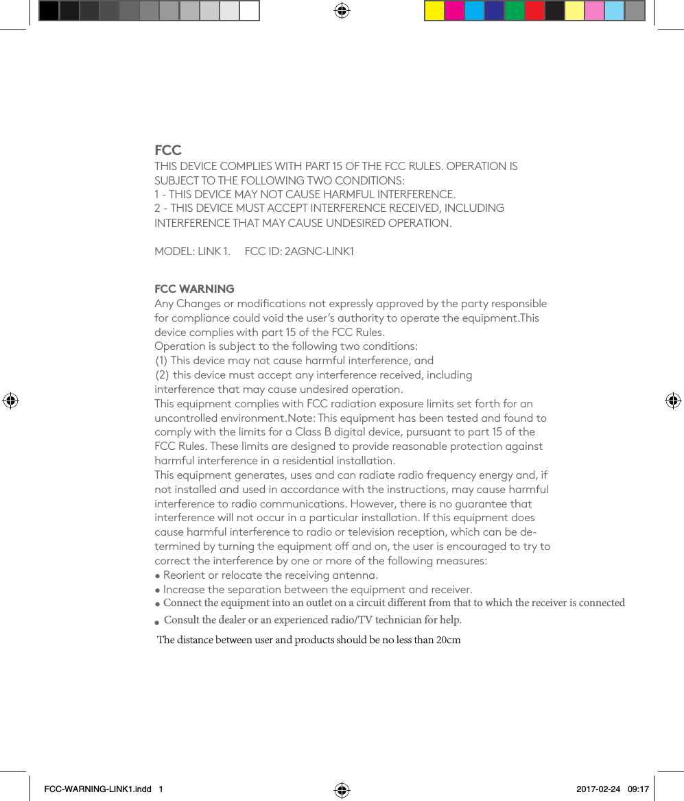FCCTHIS DEVICE COMPLIES WITH PART 15 OF THE FCC RULES. OPERATION IS  SUBJECT TO THE FOLLOWING TWO CONDITIONS:  1 - THIS DEVICE MAY NOT CAUSE HARMFUL INTERFERENCE. 2 - THIS DEVICE MUST ACCEPT INTERFERENCE RECEIVED, INCLUDING INTERFERENCE THAT MAY CAUSE UNDESIRED OPERATION.MODEL: LINK 1.       FCC ID: 2AGNC-LINK1FCC WARNINGAny Changes or modiﬁcations not expressly approved by the party responsible for compliance could void the user’s authority to operate the equipment.This device complies with part 15 of the FCC Rules.  Operation is subject to the following two conditions:  (1) This device may not cause harmful interference, and  (2) this device must accept any interference received, including  interference that may cause undesired operation.  This equipment complies with FCC radiation exposure limits set forth for an uncontrolled environment.Note: This equipment has been tested and found to comply with the limits for a Class B digital device, pursuant to part 15 of the FCC Rules. These limits are designed to provide reasonable protection against harmful interference in a residential installation.  This equipment generates, uses and can radiate radio frequency energy and, if not installed and used in accordance with the instructions, may cause harmful interference to radio communications. However, there is no guarantee that interference will not occur in a particular installation. If this equipment does cause harmful interference to radio or television reception, which can be de-termined by turning the equipment o and on, the user is encouraged to try to correct the interference by one or more of the following measures:• Reorient or relocate the receiving antenna.• Increase the separation between the equipment and receiver.•Connect the equipment into an outlet on a circuit different from that to which the receiver is connectedFCC-WARNING-LINK1.indd   1 2017-02-24   09:17•Consult the dealer or an experienced radio/TV technician for help.The distance between user and products should be no less than 20cm