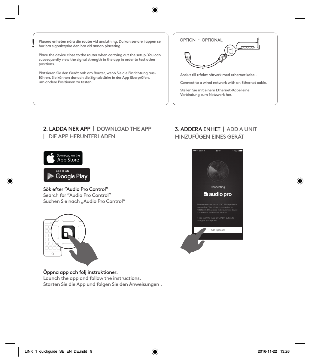 Placera enheten nära din router vid anslutning. Du kan senare i appen se hur bra signalstyrka den har vid annan placeringPlace the device close to the router when carrying out the setup. You can subsequently view the signal strength in the app in order to test other positions. Platzieren Sie den Gerät nah am Router, wenn Sie die Einrichtung aus-führen. Sie können danach die Signalstärke in der App überprüfen,  um andere Positionen zu testen. Anslut till trådat nätverk med ethernet kabel.Connect to a wired network with an Ethernet cable.Stellen Sie mit einem Ethernet-Kabel eine  Verbindung zum Netzwerk her.OPTION    OPTIONAL!2. LADDA NER APP    DOWNLOAD THE APP     DIE APP HERUNTERLADEN 3. ADDERA ENHET    ADD A UNITHINZUFÜGEN EINES GERÄTSök efter ”Audio Pro Control” Search for ”Audio Pro Control”Suchen Sie nach „Audio Pro Control“Öppna app och följ instruktioner.Launch the app and follow the instructions.Starten Sie die App und folgen Sie den Anweisungen .LINK_1_quickguide_SE_EN_DE.indd   9 2016-11-22   13:26