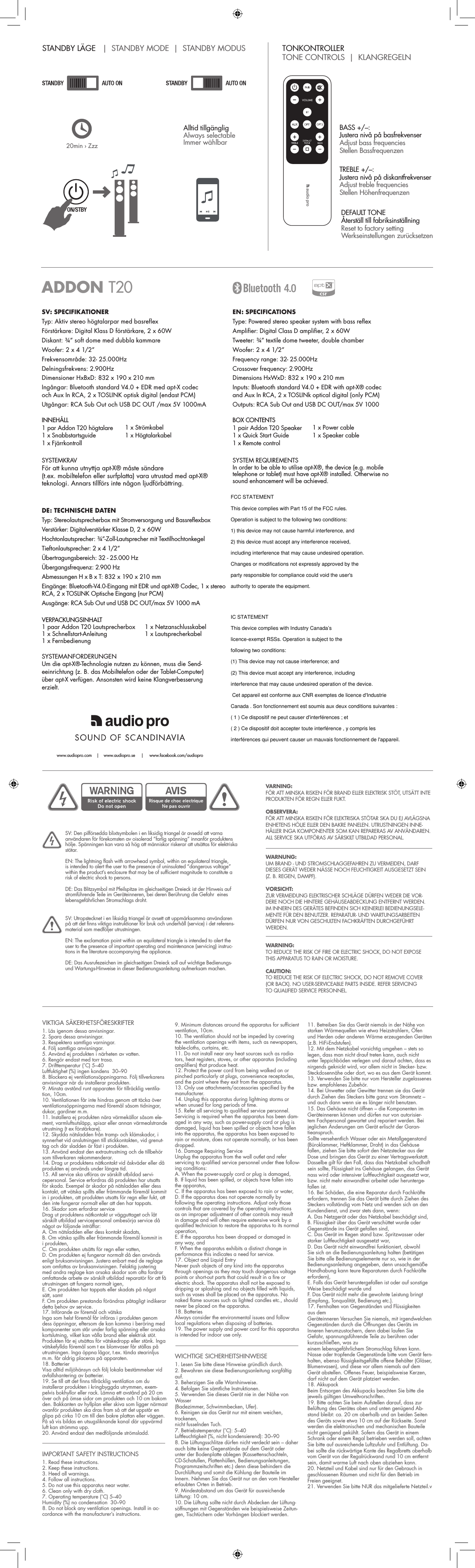 SV: SPECIFIKATIONERTyp: Aktiv stereo högtalarpar med basreflexFörstärkare: Digital Klass D förstärkare, 2 x 60WDiskant: ¾” soft dome med dubbla kammareWoofer: 2 x 4 1/2”Frekvensområde: 32- 25.000HzDelningsfrekvens: 2.900HzDimensioner HxBxD: 832 x 190 x 210 mmIngångar: Bluetooth standard V4.0 + EDR med apt-X codec  och Aux In RCA, 2 x TOSLINK optisk digital (endast PCM)Utgångar: RCA Sub Out och USB DC OUT /max 5V 1000mAINNEHÅLL1 par Addon T20 högtalare1 x Snabbstartsguide1 x Fjärrkontroll1 x Strömkabel1 x HögtalarkabelSYSTEMKRAVFör att kunna utnyttja apt-X® måste sändare (t.ex. mobiltelefon eller surfplatta) vara utrustad med apt-X® teknologi. Annars tillförs inte någon ljudförbättring.EN: SPECIFICATIONSType: Powered stereo speaker system with bass reflexAmplifier: Digital Class D amplifier, 2 x 60WTweeter: ¾” textile dome tweeter, double chamberWoofer: 2 x 4 1/2”Frequency range: 32- 25.000HzCrossover frequency: 2.900HzDimensions HxWxD: 832 x 190 x 210 mmInputs: Bluetooth standard V4.0 + EDR with apt-X® codec and Aux In RCA, 2 x TOSLINk optical digital (only PCM) Outputs: RCA Sub Out and USB DC OUT/max 5V 1000BOX CONTENTS1 pair Addon T20 Speaker1 x Quick Start Guide1 x Remote control 1 x Power cable1 x Speaker cableSYSTEM REQUIREMENTSIn order to be able to utilise apt-X®, the device (e.g. mobile telephone or tablet) must have apt-X® installed. Otherwise no sound enhancement will be achieved.DE: TECHNISCHE DATENTyp: Stereolautsprecherbox mit Stromversorgung und BassreflexboxVerstärker: Digitalverstärker Klasse D, 2 x 60WHochtonlautsprecher: ¾”-Zoll-Lautsprecher mit TextilhochtonkegelTieftonlautsprecher: 2 x 4 1/2” Übertragungsbereich: 32 - 25.000 HzÜbergangsfrequenz: 2.900 HzAbmessungen H x B x T: 832 x 190 x 210 mmEingänge: Bluetooth-V4.0-Eingang mit EDR und apt-X® Codec, 1 x stereo RCA, 2 x TOSLINK Optische Eingang (nur PCM)Ausgänge: RCA Sub Out und USB DC OUT/max 5V 1000 mAVERPACKUNGSINHALT1 paar Addon T20 Lautsprecherbox1 x Schnellstart-Anleitung1 x Fernbedienung1 x Netzanschlusskabel1 x LautsprecherkabelSYSTEMANFORDERUNGENUm die apt-X®-Technologie nutzen zu können, muss die Send-eeinrichtung (z. B. das Mobiltelefon oder der Tablet-Computer) über apt-X verfügen. Ansonsten wird keine Klangverbesserung erzielt.ADDON T20VIKTIGA SÄKERHETSFÖRESKRIFTER1. Läs igenom dessa anvisningar.2. Spara dessa anvisningar.3. Respektera samtliga varningar.4. Följ samtliga anvisningar.5. Använd ej produkten i närheten av vatten.6. Rengör endast med torr trasa.7. Drifttemperatur (˚C) 5–40Luftfuktighet (%) ingen kondens  30–908. Blockera ej ventilationsöppningarna. Följ tillverkarensanvisningar när du installerar produkten.9. Minsta avstånd runt apparaten för tillräcklig ventila-tion, 10cm.10. Ventilationen får inte hindras genom att täcka överventilationsöppningarna med föremål såsom tidningar, dukar, gardiner m.m.11. Installera ej produkten nära värmekällor såsom ele-ment, varmluftsutsläpp, spisar eller annan värmealstrande utrustning (t ex förstärkare).12. Skydda nätsladden från tramp- och klämskador, isynnerhet vid anslutningen till stickkontakten, vid grenut-tag och där sladden är fäst i produkten.13. Använd endast den extrautrustning och de tillbehör som tillverkaren rekommenderar.14. Drag ur produktens nätkontakt vid åskväder eller dåprodukten ej används under längre tid.15. All service ska utföras av särskilt utbildad servi-cepersonal. Service erfordras då produkten har utsatts för skada. Exempel är skador på nätsladden eller dess kontakt, att vätska spillts eller främmande föremål kommit in i produkten, att produkten utsatts för regn eller fukt, att den inte fungerar normalt eller att den har tappats.16. Skador som erfordrar serviceDrag ut produktens nätkontakt ur vägguttaget och låt särskilt utbildad servicepersonal ombesörja service då något av följande inträffar:A. Om nätsladden eller dess kontakt skadats,B. Om vätska spillts eller främmande föremål kommit in i produkten,C. Om produkten utsätts för regn eller vatten,D. Om produkten ej fungerar normalt då den används enligt bruksanvisningen. Justera enbart med de reglage som omfattas av bruksanvisningen. Felaktig justering med andra reglage kan orsaka skador som ofta fordrar omfattande arbete av särskilt utbildad reparatör för att få utrustningen att fungera normalt igen,E. Om produkten har tappats eller skadats på något sätt, samtF. Om produkten prestanda förändras påtagligt indikerar detta behov av service.17. Införande av föremål och vätskaInga som helst föremål får införas i produkten genom dess öppningar, eftersom de kan komma i beröring med komponenter som står under farlig spänning eller orsaka kortslutning, vilket kan vålla brand eller elektrisk stöt. Produkten får ej utsättas för vätskedropp eller stänk. Inga vätskefyllda föremål som t ex blomvaser får ställas på utrustningen. Inga öppna lågor, t.ex. tända stearinljus m.m. får aldrig placeras på apparaten.18. BatterierVisa alltid miljöhänsyn och följ lokala bestämmelser vid avfallshantering av batterier.19. Se till att det finns tillräcklig ventilation om duinstallerar produkten i kringbyggda utrymmen, exem-pelvis bokhyllor eller rack. Lämna ett avstånd på 20 cm över och på ömse sidor om produkten och 10 cm bakom den. Bakkanten av hyllplan eller skiva som ligger närmast ovanför produkten ska dras fram så att det uppstår en glipa på cirka 10 cm till den bakre plattan eller väggen. På så vis bildas en utsugsliknande kanal där uppvärmd luft kan strömma upp.20. Använd endast den medföljande strömsladd.IMPORTANT SAFETY INSTRUCTIONS1. Read these instructions.2. Keep these instructions.3. Heed all warnings.4. Follow all instructions.5. Do not use this apparatus near water.6. Clean only with dry cloth.7. Operating temperature (˚C) 5–40Humidity (%) no condensation  30–908. Do not block any ventilation openings. Install in ac-cordance with the manufacturer’s instructions.9. Minimum distances around the apparatus for sufficientventilation, 10cm.10. The ventilation should not be impeded by coveringthe ventilation openings with items, such as newspapers, table-cloths, curtains, etc.11. Do not install near any heat sources such as radia-tors, heat registers, stoves, or other apparatus (including amplifiers) that produce heat.12. Protect the power cord from being walked on orpinched particularly at plugs, convenience receptacles, and the point where they exit from the apparatus.13. Only use attachments/accessories specified by themanufacturer.14. Unplug this apparatus during lightning storms orwhen unused for long periods of time.15. Refer all servicing to qualified service personnel.Servicing is required when the apparatus has been dam-aged in any way, such as power-supply cord or plug is damaged, liquid has been spilled or objects have fallen into the apparatus, the apparatus has been exposed to rain or moisture, does not operate normally, or has been dropped.16. Damage Requiring ServiceUnplug the apparatus from the wall outlet and refer servicing to qualified service personnel under thee follow-ing conditions:A. When the power-supply cord or plug is damaged,B. If liquid has been spilled, or objects have fallen into the apparatus,C. If the apparatus has been exposed to rain or water,D. If the apparatus does not operate normally by following the operating instructions. Adjust only those controls that are covered by the operating instructions as an improper adjustment of other controls may result in damage and will often require extensive work by a qualified technician to restore the apparatus to its normal operation,E. If the apparatus has been dropped or damaged in any way, andF. When the apparatus exhibits a distinct change in performance this indicates a need for service.17. Object and Liquid EntryNever push objects of any kind into the apparatus through openings as they may touch dangerous voltage points or short-out parts that could result in a fire or electric shock. The apparatus shall not be exposed to dripping or splashing and no objects filled with liquids, such as vases shall be placed on the apparatus. No naked flame sources such as lighted candles etc., should never be placed on the apparatus.18. BatteriesAlways consider the environmental issues and follow local regulations when disposing of batteries.19. The power supply and power cord for this apparatusis intended for indoor use only.WICHTIGE SICHERHEITSHINWEISE1. Lesen Sie bitte diese Hinweise gründlich durch.2. Bewahren sie diese Bedienungsanleitung sorgfältigauf.3. Beherzigen Sie alle Warnhinweise.4. Befolgen Sie sämtliche Instruktionen.5. Verwenden Sie dieses Gerät nie in der Nähe vonWasser(Badezimmer, Schwimmbecken, Ufer).6. Reinigen sie das Gerät nur mit einem weichen,trockenen,nicht fusselnden Tuch.7. Betriebstemperatur (˚C): 5–40Luftfeuchtigkeit (%, nicht kondensierend): 30–908. Die Lüftungsschlitze dürfen nicht verdeckt sein – daherauch bitte keine Gegenstände auf dem Gerät oder unter der Bodenplatte ablegen (Kassettenschachteln, CD-Schatullen, Plattenhüllen, Bedienungsanleitungen, Programmzeitschriften etc.) denn diese behindern die Durchlüftung und somit die Kühlung der Bauteile im Innern. Nehmen Sie das Gerät nur an den vom Hersteller erlaubten Orten in Betrieb.9. Mindestabstand um das Gerät für ausreichendeLüftung: 10 cm.10. Die Lüftung sollte nicht durch Abdecken der Lüftung-söffnungen mit Gegenständen wie beispielsweise Zeitun-gen, Tischtüchern oder Vorhängen blockiert werden.11. Betreiben Sie das Gerät niemals in der Nähe vonstarken Wärmequellen wie etwa Heizstrahlern, Öfen und Herden oder anderen Wärme erzeugenden Geräten (z.B. HiFi-Endstufen).12. Mit dem Netzkabel vorsichtig umgehen – stets so legen, dass man nicht drauf treten kann, auch nicht unter Teppichböden verlegen und darauf achten, dass es nirgends geknickt wird, vor allem nicht in Stecker- bzw. Steckdosennähe oder dort, wo es aus dem Gerät kommt.13. Verwenden Sie bitte nur vom Hersteller zugelassenesbzw. empfohlenes Zubehör.14. Bei Unwetter oder Gewitter trennen sie das Gerätdurch Ziehen des Steckers bitte ganz vom Stromnetz – und auch dann wenn sie es länger nicht benutzen.15. Das Gehäuse nicht öffnen – die Komponenten imGeräteinneren können und dürfen nur von autorisier-tem Fachpersonal gewartet und repariert werden. Bei jeglichen Änderungen am Gerät erlischt der Garan-tieanspruch.Sollte versehentlich Wasser oder ein Metallgegenstand (Büroklammer, Heftklammer, Draht) in das Gehäuse fallen, ziehen Sie bitte sofort den Netzstecker aus der Dose und bringen das Gerät zu einer Vertragswerkstatt. Dasselbe gilt für den Fall, dass das Netzkabel schadhaft sein sollte, Flüssigkeit ins Gehäuse gelangen, das Gerät nass wird oder intensiver Luftfeuchtigkeit ausgesetzt war, bzw. nicht mehr einwandfrei arbeitet oder herunterge-fallen ist.16. Bei Schäden, die eine Reparatur durch Fachkräfteerfordern, trennen Sie das Gerät bitte durch Ziehen des Steckers vollständig vom Netz und wenden sich an den Kundendienst, und zwar stets dann, wenn:A. Das Netzgerät oder das Netzkabel beschädigt sind,B. Flüssigkeit über das Gerät verschüttet wurde oder Gegenstände ins Gerät gefallen sind,C. Das Gerät im Regen stand bzw. Spritzwasser oder starker Luftfeuchtigkeit ausgesetzt war,D. Das Gerät nicht einwandfrei funktioniert, obwohl Sie sich an die Bedienungsanleitung halten (betätigen Sie bitte alle Bedienungselemente nur so, wie in der Bedienungsanleitung angegeben, denn unsachgemäße Handhabung kann teure Reparaturen durch Fachkräfte erfordern),E. Falls das Gerät heruntergefallen ist oder auf sonstige Weise beschädigt wurde undF. Das Gerät nicht mehr die gewohnte Leistung bringt (Empfang, Tonqualität, Bedienung etc.).17. Fernhalten von Gegenständen und Flüssigkeitenaus demGeräteinneren Versuchen Sie niemals, mit irgendwelchen Gegenständen durch die Öffnungen des Geräts im Inneren herumzustochern, denn dabei laufen Sie Gefahr, spannungsführende Teile zu berühren oder kurzuschließen, was zueinem lebensgefährlichem Stromschlag führen kann.Nasse oder tropfende Gegenstände bitte vom Gerät fern-halten, ebenso flüssigkeitsgefüllte offene Behälter (Gläser, Blumenvasen), und diese vor allem niemals auf dem Gerät abstellen. Offenes Feuer, beispielsweise Kerzen, darf nicht auf dem Gerät platziert werden.18. AkkupackBeim Entsorgen des Akkupacks beachten Sie bitte die jeweils gültigen Umweltvorschriften.19. Bitte achten Sie beim Aufstellen darauf, dass zurBelüftung des Gerätes oben und unten genügend Ab-stand bleibt: ca. 20 cm oberhalb und an beiden Seiten des Geräts sowie etwa 10 cm auf der Rückseite. Sonst werden die elektronischen und mechanischen Bauteile nicht genügend gekühlt. Sofern das Gerät in einem Schrank oder einem Regal betrieben werden soll, achten Sie bitte auf ausreichende Luftzufuhr und Entlüftung. Da-bei sollte die rückwärtige Kante des Regalbretts oberhalb vom Gerät von der Regalrückwand rund 10 cm entfernt sein, damit warme Luft nach oben abziehen kann.20. Netzteil und Kabel sind nur für den Gebrauch ingeschlossenen Räumen und nicht für den Betrieb im Freien geeignet.21. Verwenden Sie bitte NUR das mitgelieferte Netzteil.vVARNING:FÖR ATT MINSKA RISKEN FÖR BRAND ELLER ELEKTRISK STÖT, UTSÄTT INTE PRODUKTEN FÖR REGN ELLER FUKT.OBSERVERA:FÖR ATT MINSKA RISKEN FÖR ELEKTRISKA STÖTAR SKA DU EJ AVLÄGSNA ENHETENS HÖLJE ELLER DEN BAKRE PANELEN. UTRUSTNINGEN INNE-HÅLLER INGA KOMPONENTER SOM KAN REPARERAS AV ANVÄNDAREN. ALL SERVICE SKA UTFÖRAS AV SÄRSKILT UTBILDAD PERSONAL.SV: Den pilförsedda blixtsymbolen i en liksidig triangel är avsedd att varna användaren för förekomsten av oisolerad ”farlig spänning” innanför produktens hölje. Spänningen kan vara så hög att människor riskerar att utsättas för elektriska stötar.EN: The lightning flash with arrowhead symbol, within an equilateral triangle, is intended to alert the user to the presence of uninsulated “dangerous voltage” within the product’s enclosure that may be of sufficient magnitude to constitute a risk of electric shock to persons.DE: Das Blitzsymbol mit Pfeilspitze im gleichseitigen Dreieck ist der Hinweis auf stromführende Teile im Geräteinneren, bei deren Berührung die Gefahr  eines lebensgefährlichen Stromschlags droht.WARNING:TO REDUCE THE RISK OF FIRE OR ELECTRIC SHOCK, DO NOT EXPOSE THIS APPARATUS TO RAIN OR MOISTURE.CAUTION:TO REDUCE THE RISK OF ELECTRIC SHOCK, DO NOT REMOVE COVER (OR BACK). NO USER-SERVICEABLE PARTS INSIDE. REFER SERVICING  TO QUALIFIED SERVICE PERSONNEL.WARNUNG:UM BRAND - UND STROMSCHLAGGEFAHREN ZU VERMEIDEN, DARF DIESES GERÄT WEDER NÄSSE NOCH FEUCHTIGKEIT AUSGESETZT SEIN (Z. B. REGEN, DAMPF).VORSICHT:ZUR VERMEIDUNG ELEKTRISCHER SCHLÄGE DÜRFEN WEDER DIE VOR-DERE NOCH DIE HINTERE GEHÄUSEABDECKUNG ENTFERNT WERDEN. IM INNERN DES GERÄTES BEFINDEN SICH KEINERLEI BEDIENUNGSELE-MENTE FÜR DEN BENUTZER. REPARATUR- UND WARTUNGSARBEITEN DÜRFEN NUR VON GESCHULTEN FACHKRÄFTEN DURCHGEFÜHRT WERDEN.SV: Utropstecknet i en liksidig triangel är avsett att uppmärksamma användaren på att det finns viktiga instruktioner för bruk och underhåll (service) i det referens-material som medföljer utrustningen.EN: The exclamation point within an equilateral triangle is intended to alert the user to the presence of important operating and maintenance (servicing) instruc-tions in the literature accompanying the appliance.DE: Das Ausrufezeichen im gleichseitigen Dreieck soll auf wichtige Bedienungs- und Wartungs-Hinweise in dieser Bedienungsanleitung aufmerksam machen. www.audiopro.com    |    www.audiopro.se     |     www.facebook.com/audioproSTANDBY LÄGE   |  STANDBY MODE  |  STANDBY MODUS TONKONTROLLER   TONE CONTROLS  |  KLANGREGELN20min › ZzzAlltid tillgänglig Always selectableImmer wählbarON/STBYBASS +/–:  Justera nivå på basfrekvenserAdjust bass frequenciesStellen BassfrequenzenTREBLE +/–:  Justera nivå på diskantfrekvenserAdjust treble frequenciesStellen HöhenfrequenzenDEFAULT TONE  Återställ till fabriksinställningReset to factory settingWerkseinstellungen zurücksetzenFCC STATEMENTThis device complies with Part 15 of the FCC rules. Operation is subject to the following two conditions:1) this device may not cause harmful interference, and 2) this device must accept any interference received,including interference that may cause undesired operation. Changes or modifications not expressly approved by the party responsible for compliance could void the user&apos;s authority to operate the equipment. IC STATEMENTThis device complies with Industry Canada’s licence-exempt RSSs. Operation is subject to the following two conditions:(1) This device may not cause interference; and (2) This device must accept any interference, including interference that may cause undesired operation of the device.  Cet appareil est conforme aux CNR exemptes de licence d&apos;Industrie Canada . Son fonctionnement est soumis aux deux conditions suivantes :( 1 ) Ce dispositif ne peut causer d&apos;interférences ; et( 2 ) Ce dispositif doit accepter toute interférence , y compris les interférences qui peuvent causer un mauvais fonctionnement de l&apos;appareil.  