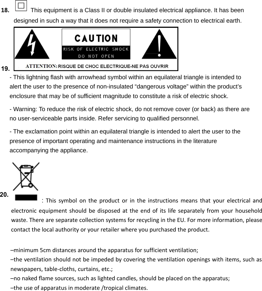 18.This equipment is a Class II or double insulated electrical appliance. It has beendesigned in such a way that it does not require a safety connection to electrical earth. 19. - This lightning flash with arrowhead symbol within an equilateral triangle is intended to alert the user to the presence of non-insulated “dangerous voltage” within the product’s enclosure that may be of sufficient magnitude to constitute a risk of electric shock. - Warning: To reduce the risk of electric shock, do not remove cover (or back) as there are no user-serviceable parts inside. Refer servicing to qualified personnel. - The exclamation point within an equilateral triangle is intended to alert the user to the presence of important operating and maintenance instructions in the literature accompanying the appliance. : Thissymbolontheproductorintheinstructionsmeansthatyourelectricalandelectronicequipmentshouldbedisposedattheendofitslifeseparatelyfromyourhouseholdwaste.ThereareseparatecollectionsystemsforrecyclingintheEU.Formoreinformation,pleasecontactthelocalauthorityoryourretailerwhereyoupurchasedtheproduct.–minimum5cmdistancesaroundtheapparatusforsufficientventilation;–theventilationshouldnotbeimpededbycoveringtheventilationopeningswithitems,suchasnewspapers,table‐cloths,curtains,etc.;–nonakedﬂamesources,suchaslightedcandles,shouldbeplacedontheapparatus;–theuseofapparatusinmoderate /tropicalclimates.20.