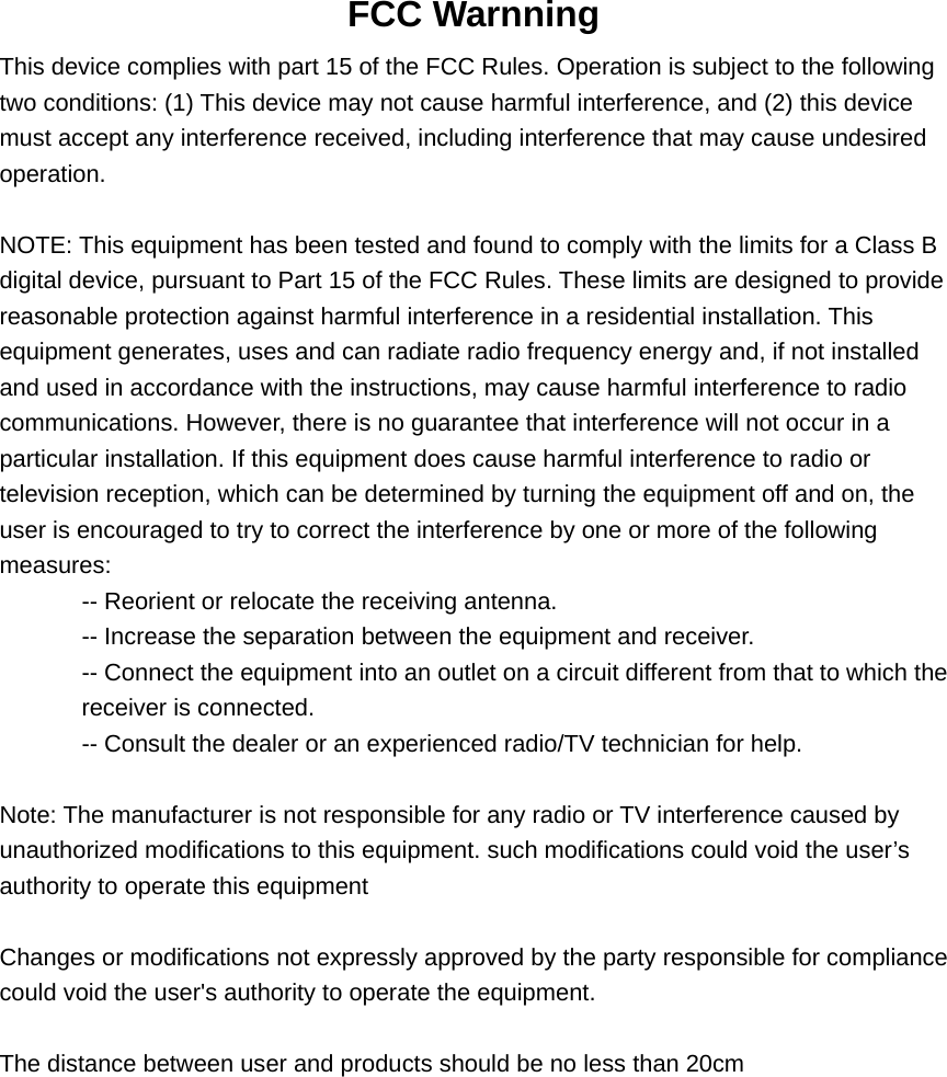  FCC Warnning This device complies with part 15 of the FCC Rules. Operation is subject to the following two conditions: (1) This device may not cause harmful interference, and (2) this device must accept any interference received, including interference that may cause undesired operation.  NOTE: This equipment has been tested and found to comply with the limits for a Class B digital device, pursuant to Part 15 of the FCC Rules. These limits are designed to provide reasonable protection against harmful interference in a residential installation. This equipment generates, uses and can radiate radio frequency energy and, if not installed and used in accordance with the instructions, may cause harmful interference to radio communications. However, there is no guarantee that interference will not occur in a particular installation. If this equipment does cause harmful interference to radio or television reception, which can be determined by turning the equipment off and on, the user is encouraged to try to correct the interference by one or more of the following measures: -- Reorient or relocate the receiving antenna. -- Increase the separation between the equipment and receiver. -- Connect the equipment into an outlet on a circuit different from that to which the receiver is connected. -- Consult the dealer or an experienced radio/TV technician for help.  Note: The manufacturer is not responsible for any radio or TV interference caused by unauthorized modifications to this equipment. such modifications could void the user’s authority to operate this equipment  Changes or modifications not expressly approved by the party responsible for compliance could void the user&apos;s authority to operate the equipment.  The distance between user and products should be no less than 20cm   