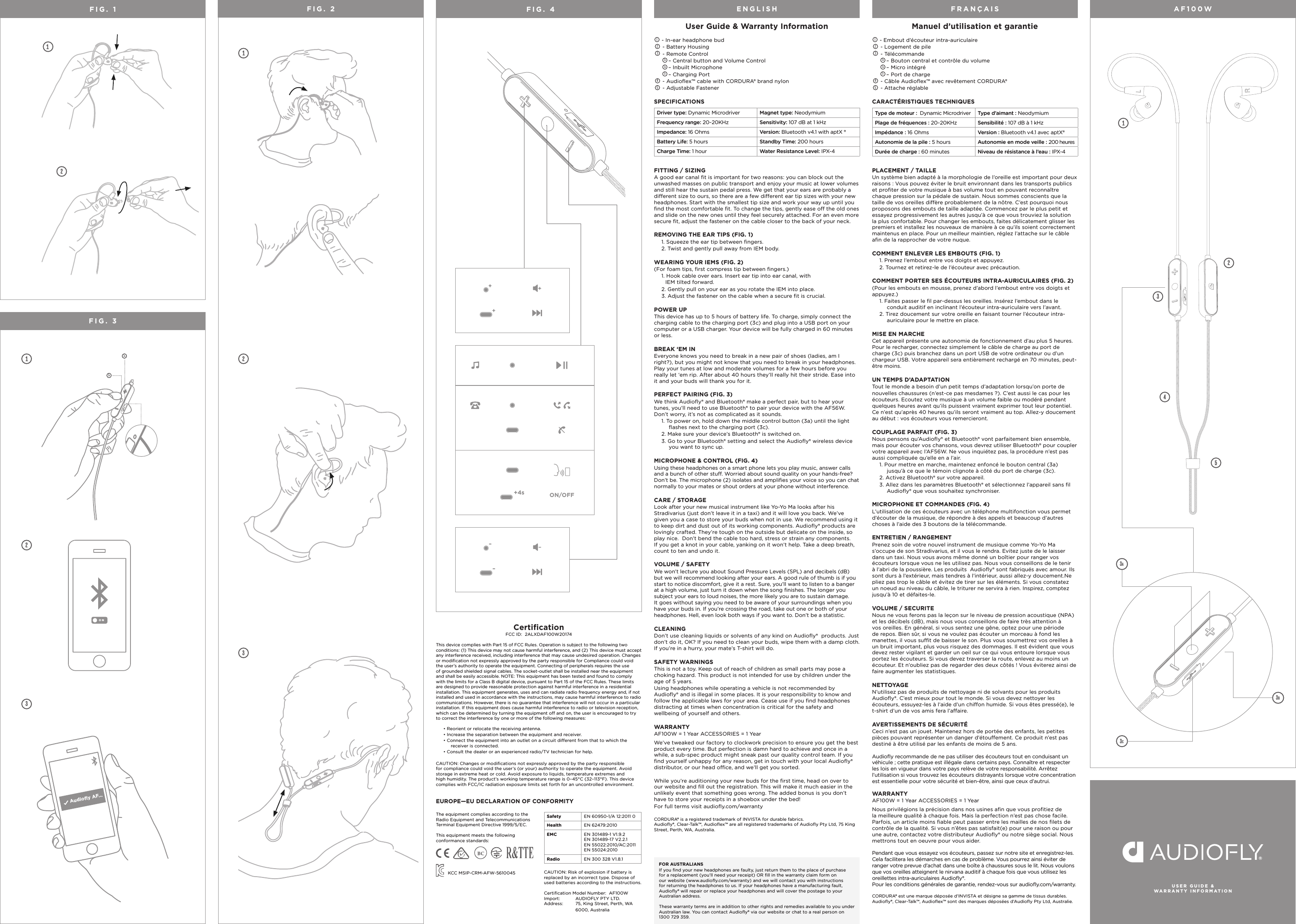 AF100WFIG. 1 12 13a3a2O NUser Guide &amp; Warranty Information 1 - In-ear headphone bud2 - Battery Housing3 - Remote Control3a&ndash; Central button and Volume Control3b&ndash; Inbuilt Microphone3c&ndash; Charging Port4 - Audioﬂex&trade; cable with CORDURA&reg; brand nylon5 - Adjustable FastenerFITTING / SIZINGA good ear canal ﬁt is important for two reasons: you can block out the unwashed masses on public transport and enjoy your music at lower volumes and still hear the sustain pedal press. We get that your ears are probably a dierent size to ours, so there are a few dierent ear tip sizes with your new headphones. Start with the smallest tip size and work your way up until you ﬁnd the most comfortable ﬁt. To change the tips, gently ease o the old ones and slide on the new ones until they feel securely attached. For an even more secure ﬁt, adjust the fastener on the cable closer to the back of your neck.REMOVING THE EAR TIPS (FIG. 1)1. Squeeze the ear tip between ﬁngers.2. Twist and gently pull away from IEM body.WEARING YOUR IEMS (FIG. 2)(For foam tips, ﬁrst compress tip between ﬁngers.)1. Hook cable over ears. Insert ear tip into ear canal, with         IEM tilted forward.2. Gently pull on your ear as you rotate the IEM into place.3. Adjust the fastener on the cable when a secure ﬁt is crucial.POWER UPThis device has up to 5 hours of battery life. To charge, simply connect the charging cable to the charging port (3c) and plug into a USB port on your computer or a USB charger. Your device will be fully charged in 60 minutes or less. BREAK &lsquo;EM IN Everyone knows you need to break in a new pair of shoes (ladies, am I right?), but you might not know that you need to break in your headphones. Play your tunes at low and moderate volumes for a few hours before you really let &lsquo;em rip. After about 40 hours they&rsquo;ll really hit their stride. Ease into it and your buds will thank you for it. PERFECT PAIRING (FIG. 3)We think Audioﬂy&reg; and Bluetooth&reg; make a perfect pair, but to hear your tunes, you&rsquo;ll need to use Bluetooth&reg; to pair your device with the AF56W. Don&rsquo;t worry, it&rsquo;s not as complicated as it sounds.1. To power on, hold down the middle control button (3a) until the light ﬂashes next to the charging port (3c).2. Make sure your device&rsquo;s Bluetooth&reg; is switched on.3. Go to your Bluetooth&reg; setting and select the Audioﬂy&reg; wireless device you want to sync up.MICROPHONE &amp; CONTROL (FIG. 4)Using these headphones on a smart phone lets you play music, answer calls and a bunch of other stu. Worried about sound quality on your hands-free? Don&rsquo;t be. The microphone (2) isolates and ampliﬁes your voice so you can chat normally to your mates or shout orders at your phone without interference.CARE / STORAGE Look after your new musical instrument like Yo-Yo Ma looks after his Stradivarius (just don&rsquo;t leave it in a taxi) and it will love you back. We&rsquo;ve given you a case to store your buds when not in use. We recommend using it to keep dirt and dust out of its working components. Audioﬂy&reg; products are lovingly crafted. They&rsquo;re tough on the outside but delicate on the inside, so play nice.  Don&rsquo;t bend the cable too hard, stress or strain any components. If you get a knot in your cable, yanking on it won&rsquo;t help. Take a deep breath, count to ten and undo it.VOLUME / SAFETY We won&rsquo;t lecture you about Sound Pressure Levels (SPL) and decibels (dB) but we will recommend looking after your ears. A good rule of thumb is if you start to notice discomfort, give it a rest. Sure, you&rsquo;ll want to listen to a banger at a high volume, just turn it down when the song ﬁnishes. The longer you subject your ears to loud noises, the more likely you are to sustain damage. It goes without saying you need to be aware of your surroundings when you have your buds in. If you&rsquo;re crossing the road, take out one or both of your headphones. Hell, even look both ways if you want to. Don&rsquo;t be a statistic. CLEANINGDon&rsquo;t use cleaning liquids or solvents of any kind on Audioﬂy&reg;  products. Just don&rsquo;t do it, OK? If you need to clean your buds, wipe them with a damp cloth. If you&rsquo;re in a hurry, your mate&rsquo;s T-shirt will do.SAFETY WARNINGS This is not a toy. Keep out of reach of children as small parts may pose a choking hazard. This product is not intended for use by children under the age of 5 years. Using headphones while operating a vehicle is not recommended by Audioﬂy&reg; and is illegal in some places. It is your responsibility to know and follow the applicable laws for your area. Cease use if you ﬁnd headphones distracting at times when concentration is critical for the safety and wellbeing of yourself and others.WARRANTY AF100W = 1 Year ACCESSORIES = 1 YearWe&rsquo;ve tweaked our factory to clockwork precision to ensure you get the best product every time. But perfection is damn hard to achieve and once in a while, a sub-spec product might sneak past our quality control team. If you ﬁnd yourself unhappy for any reason, get in touch with your local Audioﬂy&reg; distributor, or our head oce, and we&rsquo;ll get you sorted.  While you&rsquo;re auditioning your new buds for the ﬁrst time, head on over to our website and ﬁll out the registration. This will make it much easier in the unlikely event that something goes wrong. The added bonus is you don&rsquo;t have to store your receipts in a shoebox under the bed!For full terms visit audioﬂy.com/warrantyCORDURA&reg; is a registered trademark of INVISTA for durable fabrics. Audioﬂy&reg;, Clear-Talk&trade;, Audioﬂex&trade; are all registered trademarks of Audioﬂy Pty Ltd, 75 King Street, Perth, WA, Australia.Manuel d&rsquo;utilisation et garantie 1 - Embout d&rsquo;&eacute;couteur intra-auriculaire2 - Logement de pile3 - T&eacute;l&eacute;commande3a&ndash; Bouton central et contr&ocirc;le du volume3b&ndash; Micro int&eacute;gr&eacute;3c&ndash; Port de charge4 - C&acirc;ble Audioﬂex&trade; avec rev&ecirc;tement CORDURA&reg;5 - Attache r&eacute;glablePLACEMENT / TAILLEUn syst&egrave;me bien adapt&eacute; &agrave; la morphologie de l&rsquo;oreille est important pour deux raisons : Vous pouvez &eacute;viter le bruit environnant dans les transports publics et proﬁter de votre musique &agrave; bas volume tout en pouvant reconna&icirc;tre chaque pression sur la p&eacute;dale de sustain. Nous sommes conscients que la taille de vos oreilles di&egrave;re probablement de la n&ocirc;tre. C&rsquo;est pourquoi nous proposons des embouts de taille adapt&eacute;e. Commencez par le plus petit et essayez progressivement les autres jusqu&rsquo;&agrave; ce que vous trouviez la solution la plus confortable. Pour changer les embouts, faites d&eacute;licatement glisser les premiers et installez les nouveaux de mani&egrave;re &agrave; ce qu&rsquo;ils soient correctement maintenus en place. Pour un meilleur maintien, r&eacute;glez l&rsquo;attache sur le c&acirc;ble aﬁn de la rapprocher de votre nuque.COMMENT ENLEVER LES EMBOUTS (FIG. 1)1. Prenez l&rsquo;embout entre vos doigts et appuyez.2. Tournez et retirez-le de l&rsquo;&eacute;couteur avec pr&eacute;caution.COMMENT PORTER SES &Eacute;COUTEURS INTRA-AURICULAIRES (FIG. 2)(Pour les embouts en mousse, prenez d&rsquo;abord l&rsquo;embout entre vos doigts et appuyez.)1. Faites passer le ﬁl par-dessus les oreilles. Ins&eacute;rez l&rsquo;embout dans le conduit auditif en inclinant l&rsquo;&eacute;couteur intra-auriculaire vers l&rsquo;avant.2. Tirez doucement sur votre oreille en faisant tourner l&rsquo;&eacute;couteur intra-auriculaire pour le mettre en place.MISE EN MARCHECet appareil pr&eacute;sente une autonomie de fonctionnement d&rsquo;au plus 5 heures. Pour le recharger, connectez simplement le c&acirc;ble de charge au port de charge (3c) puis branchez dans un port USB de votre ordinateur ou d&rsquo;un chargeur USB. Votre appareil sera enti&egrave;rement recharg&eacute; en 70 minutes, peut-&ecirc;tre moins.UN TEMPS D&rsquo;ADAPTATIONTout le monde a besoin d&rsquo;un petit temps d&rsquo;adaptation lorsqu&rsquo;on porte denouvelles chaussures (n&rsquo;est-ce pas mesdames ?). C&rsquo;est aussi le cas pour les &eacute;couteurs. Ecoutez votre musique &agrave; un volume faible ou mod&eacute;r&eacute; pendant quelques heures avant qu&rsquo;ils puissent vraiment exprimer tout leur potentiel. Ce n&rsquo;est qu&rsquo;apr&egrave;s 40 heures qu&rsquo;ils seront vraiment au top. Allez-y doucement au d&eacute;but : vos &eacute;couteurs vous remercieront.COUPLAGE PARFAIT (FIG. 3)Nous pensons qu&rsquo;Audioﬂy&reg; et Bluetooth&reg; vont parfaitement bien ensemble, mais pour &eacute;couter vos chansons, vous devrez utiliser Bluetooth&reg; pour coupler votre appareil avec l&rsquo;AF56W. Ne vous inqui&eacute;tez pas, la proc&eacute;dure n&rsquo;est pas aussi compliqu&eacute;e qu&rsquo;elle en a l&rsquo;air.1. Pour mettre en marche, maintenez enfonc&eacute; le bouton central (3a) jusqu&rsquo;&agrave; ce que le t&eacute;moin clignote &agrave; c&ocirc;t&eacute; du port de charge (3c).2. Activez Bluetooth&reg; sur votre appareil.3. Allez dans les param&egrave;tres Bluetooth&reg; et s&eacute;lectionnez l&rsquo;appareil sans ﬁl Audioﬂy&reg; que vous souhaitez synchroniser.MICROPHONE ET COMMANDES (FIG. 4)L&rsquo;utilisation de ces &eacute;couteurs avec un t&eacute;l&eacute;phone multifonction vous permet d&rsquo;&eacute;couter de la musique, de r&eacute;pondre &agrave; des appels et beaucoup d&rsquo;autres choses &agrave; l&rsquo;aide des 3 boutons de la t&eacute;l&eacute;commande.ENTRETIEN / RANGEMENTPrenez soin de votre nouvel instrument de musique comme Yo-Yo Ma s&rsquo;occupe de son Stradivarius, et il vous le rendra. Evitez juste de le laisser dans un taxi. Nous vous avons m&ecirc;me donn&eacute; un bo&icirc;tier pour ranger vos &eacute;couteurs lorsque vous ne les utilisez pas. Nous vous conseillons de le tenir &agrave; l&rsquo;abri de la poussi&egrave;re. Les produits  Audioﬂy&reg; sont fabriqu&eacute;s avec amour. Ils sont durs &agrave; l&rsquo;ext&eacute;rieur, mais tendres &agrave; l&rsquo;int&eacute;rieur, aussi allez-y doucement.Ne pliez pas trop le c&acirc;ble et &eacute;vitez de tirer sur les &eacute;l&eacute;ments. Si vous constatez un noeud au niveau du c&acirc;ble, le triturer ne servira &agrave; rien. Inspirez, comptez jusqu&rsquo;&agrave; 10 et d&eacute;faites-le.VOLUME / SECURITENous ne vous ferons pas la le&ccedil;on sur le niveau de pression acoustique (NPA) et les d&eacute;cibels (dB), mais nous vous conseillons de faire tr&egrave;s attention &agrave; vos oreilles. En g&eacute;n&eacute;ral, si vous sentez une g&ecirc;ne, optez pour une p&eacute;riode de repos. Bien s&ucirc;r, si vous ne voulez pas &eacute;couter un morceau &agrave; fond les manettes, il vous sut de baisser le son. Plus vous soumettrez vos oreilles &agrave; un bruit important, plus vous risquez des dommages. Il est &eacute;vident que vous devez rester vigilant et garder un oeil sur ce qui vous entoure lorsque vous portez les &eacute;couteurs. Si vous devez traverser la route, enlevez au moins un &eacute;couteur. Et n&rsquo;oubliez pas de regarder des deux c&ocirc;t&eacute;s ! Vous &eacute;viterez ainsi de faire augmenter les statistiques.NETTOYAGEN&rsquo;utilisez pas de produits de nettoyage ni de solvants pour les produits Audioﬂy&reg;. C&rsquo;est mieux pour tout le monde. Si vous devez nettoyer les &eacute;couteurs, essuyez-les &agrave; l&rsquo;aide d&rsquo;un chion humide. Si vous &ecirc;tes press&eacute;(e), le t-shirt d&rsquo;un de vos amis fera l&rsquo;aaire.AVERTISSEMENTS DE S&Eacute;CURIT&Eacute;Ceci n&rsquo;est pas un jouet. Maintenez hors de port&eacute;e des enfants, les petites pi&egrave;ces pouvant repr&eacute;senter un danger d&rsquo;&eacute;touement. Ce produit n&rsquo;est pas destin&eacute; &agrave; &ecirc;tre utilis&eacute; par les enfants de moins de 5 ans.Audioﬂy recommande de ne pas utiliser des &eacute;couteurs tout en conduisant un v&eacute;hicule ; cette pratique est ill&eacute;gale dans certains pays. Conna&icirc;tre et respecter les lois en vigueur dans votre pays rel&egrave;ve de votre responsabilit&eacute;. Arr&ecirc;tez l&rsquo;utilisation si vous trouvez les &eacute;couteurs distrayants lorsque votre concentration est essentielle pour votre s&eacute;curit&eacute; et bien-&ecirc;tre, ainsi que ceux d&rsquo;autrui.WARRANTY AF100W = 1 Year ACCESSORIES = 1 YearNous privil&eacute;gions la pr&eacute;cision dans nos usines aﬁn que vous proﬁtiez de la meilleure qualit&eacute; &agrave; chaque fois. Mais la perfection n&rsquo;est pas chose facile. Parfois, un article moins ﬁable peut passer entre les mailles de nos ﬁlets de contr&ocirc;le de la qualit&eacute;. Si vous n&rsquo;&ecirc;tes pas satisfait(e) pour une raison ou pour une autre, contactez votre distributeur Audioﬂy&reg; ou notre si&egrave;ge social. Nous mettrons tout en oeuvre pour vous aider. Pendant que vous essayez vos &eacute;couteurs, passez sur notre site et enregistrez-les. Cela facilitera les d&eacute;marches en cas de probl&egrave;me. Vous pourrez ainsi &eacute;viter de ranger votre prevue d&rsquo;achat dans une bo&icirc;te &agrave; chaussures sous le lit. Nous voulons que vos oreilles atteignent le nirvana auditif &agrave; chaque fois que vous utilisez les oreillettes intra-auriculaires Audioﬂy&reg;. Pour les conditions g&eacute;n&eacute;rales de garantie, rendez-vous sur audioﬂy.com/warranty.CORDURA&reg; est une marque d&eacute;pos&eacute;e d&rsquo;INVISTA et d&eacute;signe sa gamme de tissus durables.Audioﬂy&reg;, Clear-Talk&trade;, Audioﬂex&trade; sont des marques d&eacute;pos&eacute;es d&rsquo;Audioﬂy Pty Ltd, Australie. ENGLISH FRAN&Ccedil;AIS 123453Audioﬂy AF... FIG. 4FIG. 3FIG. 2 132USER GUIDE &amp;   WARRANTY INFORMATION+4s ON/OFFFOR AUSTRALIANS If you ﬁnd your new headphones are faulty, just return them to the place of purchase for a replacement (you&rsquo;ll need your receipt) OR ﬁll in the warranty claim form on our website (www.audioﬂy.com/warranty) and we will contact you with instructions for returning the headphones to us. If your headphones have a manufacturing fault, Audioﬂy&reg; will repair or replace your headphones and will cover the postage to your Australian address.These warranty terms are in addition to other rights and remedies available to you under Australian law. You can contact Audioﬂy&reg; via our website or chat to a real person on 1300 729 359.CARACT&Eacute;RISTIQUES TECHNIQUESType de moteur :  Dynamic Microdriver   Type d&rsquo;aimant : NeodymiumPlage de fr&eacute;quences : 20~20KHz  Sensibilit&eacute; : 107 dB &agrave; 1 kHzImp&eacute;dance : 16 Ohms Version : Bluetooth v4.1 avec aptX&reg;Autonomie de la pile : 5 hours Autonomie en mode veille : 200 heuresDur&eacute;e de charge : 60 minutes   Niveau de r&eacute;sistance &agrave; l&rsquo;eau : IPX-4SPECIFICATIONSDriver type: Dynamic Microdriver   Magnet type: NeodymiumFrequency range: 20~20KHz  Sensitivity: 107 dB at 1 kHz Impedance: 16 Ohms Version: Bluetooth v4.1 with aptX &reg;Battery Life: 5 hours Standby Time: 200 hoursCharge Time: 1 hour Water Resistance Level: IPX-43c3b3aCertiﬁcation FCC ID:  2ALXDAF100W20174 This device complies with Part 15 of FCC Rules. Operation is subject to the following two conditions: (1) This device may not cause harmful interference, and (2) This device must accept any interference received, including interference that may cause undesired operation. Changes or modiﬁcation not expressly approved by the party responsible for Compliance could void the user&rsquo;s authority to operate the equipment. Connecting of peripherals requires the use of grounded shielded signal cables. The socket-outlet shall be installed near the equipment and shall be easily accessible. NOTE: This equipment has been tested and found to comply with the limits for a Class B digital device, pursuant to Part 15 of the FCC Rules. These limits are designed to provide reasonable protection against harmful interference in a residential installation. This equipment generates, uses and can radiate radio frequency energy and, if not installed and used in accordance with the instructions, may cause harmful interference to radio communications. However, there is no guarantee that interference will not occur in a particular installation. If this equipment does cause harmful interference to radio or television reception, which can be determined by turning the equipment o and on, the user is encouraged to try to correct the interference by one or more of the following measures: &bull; Reorient or relocate the receiving antenna. &bull; Increase the separation between the equipment and receiver.&bull; Connect the equipment into an outlet on a circuit dierent from that to which the receiver is connected. &bull; Consult the dealer or an experienced radio/TV technician for help.CAUTION: Changes or modiﬁcations not expressly approved by the party responsible for compliance could void the user&rsquo;s (or your) authority to operate the equipment. Avoid storage in extreme heat or cold. Avoid exposure to liquids, temperature extremes and high humidity. The product&rsquo;s working temperature range is 0&ndash;45&deg;C (32&ndash;113&deg;F). This device complies with FCC/IC radiation exposure limits set forth for an uncontrolled environment.EUROPE&mdash;EU DECLARATION OF CONFORMITY The equipment complies according to the Radio Equipment and Telecommunications Terminal Equipment Directive 1999/5/EC. This equipment meets the following conformance standards:  Safety  EN 60950-1/A 12:2011 0Health  EN 62479:2010 EMC  EN 301489-1 V1.9.2 EN 301489-17 V2.2.1 EN 55022:2010/AC:2011 EN 55024:2010Radio  EN 300 328 V1.8.1CAUTION: Risk of explosion if battery is replaced by an incorrect type. Dispose of used batteries according to the instructions. Certiﬁcation Model Number:  AF100W Import:    AUDIOFLY PTY LTD. Address:    75, King Street, Perth, WA    6000, Australia KCC MSIP-CRM-AFW-5610045