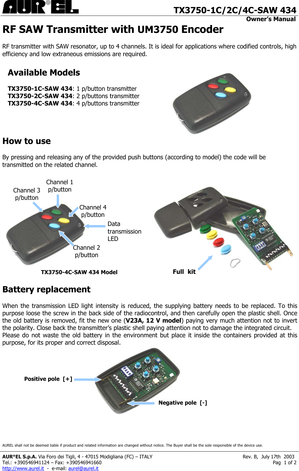                                       TX3750-1C/2C/4C-SAW 434                                                                                                                                         Owner’s Manual                   RF SAW Transmitter with UM3750 Encoder   RF transmitter with SAW resonator, up to 4 channels. It is ideal for applications where codified controls, high efficiency and low extraneous emissions are required.                                                                                                                                                                                                                                                                                                                       Available Models   TX3750-1C-SAW 434: 1 p/button transmitter TX3750-2C-SAW 434: 2 p/buttons transmitterTX3750-4C-SAW 434: 4 p/buttons transmitterHow to use  By pressing and releasing any of the provided push buttons (according to model) the code will be transmitted on the related channel.        Channel 1 p/button Channel 3 p/button Channel 4 p/button Data transmissionLED Channel 2 p/button Full  kitTX3750-4C-SAW 434 Model  Battery replacement  When the transmission LED light intensity is reduced, the supplying battery needs to be replaced. To this purpose loose the screw in the back side of the radiocontrol, and then carefully open the plastic shell. Once the old battery is removed, fit the new one (V23A, 12 V model) paying very much attention not to invert the polarity. Close back the transmitter’s plastic shell paying attention not to damage the integrated circuit. Please do not waste the old battery in the environment but place it inside the containers provided at this purpose, for its proper and correct disposal.                                             Positive pole  [+] Negative pole  [-]AUREL shall not be deemed liable if product and related information are changed without notice. The Buyer shall be the sole responsible of the device use.  AUR°EL S.p.A. Via Foro dei Tigli, 4 - 47015 Modigliana (FC) – ITALY                                                           Rev. B,  July 17th  2003 Tel.: +390546941124 – Fax: +390546941660                                                                                                                Pag  1 of 2 http://www.aurel.it  -  e-mail: aurel@aurel.it 