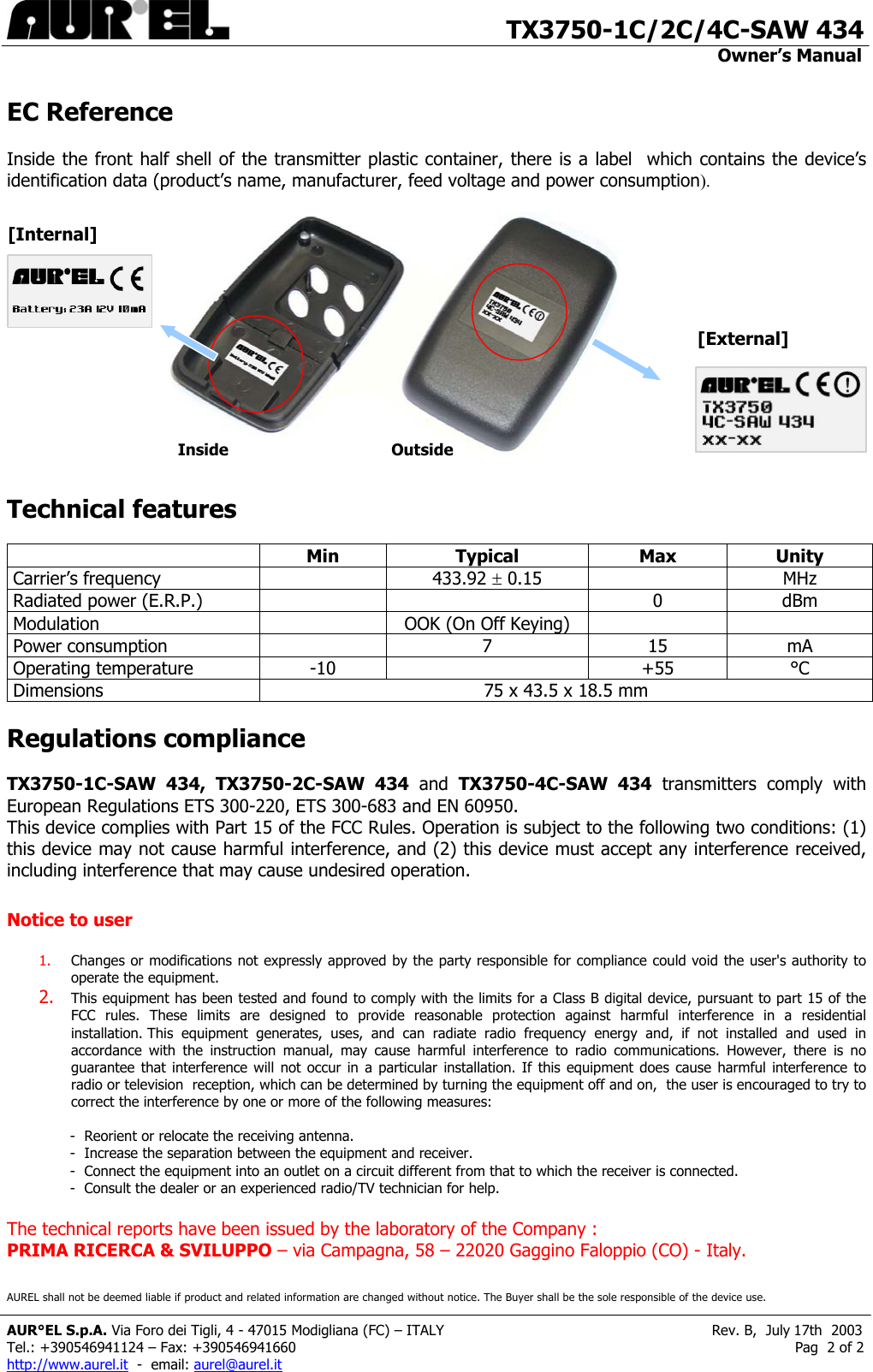                                       TX3750-1C/2C/4C-SAW 434                                                                                                                                         Owner’s Manual                    EC Reference  Inside the front half shell of the transmitter plastic container, there is a label  which contains the device’s identification data (product’s name, manufacturer, feed voltage and power consumption).             [Internal] [External]Inside Outside Technical features               Min Typical  Max Unity Carrier’s frequency     433.92 ± 0.15   MHz Radiated power (E.R.P.)      0  dBm Modulation    OOK (On Off Keying)     Power consumption    7  15  mA Operating temperature  -10    +55  °C Dimensions  75 x 43.5 x 18.5 mm  Regulations compliance  TX3750-1C-SAW 434, TX3750-2C-SAW 434 and TX3750-4C-SAW 434 transmitters comply with  European Regulations ETS 300-220, ETS 300-683 and EN 60950.  This device complies with Part 15 of the FCC Rules. Operation is subject to the following two conditions: (1) this device may not cause harmful interference, and (2) this device must accept any interference received, including interference that may cause undesired operation.  Notice to user  1.  Changes or modifications not expressly approved by the party responsible for compliance could void the user&apos;s authority to operate the equipment. 2.  This equipment has been tested and found to comply with the limits for a Class B digital device, pursuant to part 15 of the FCC rules. These limits are designed to provide reasonable protection against harmful interference in a residential installation. This equipment generates, uses, and can radiate radio frequency energy and, if not installed and used in accordance with the instruction manual, may cause harmful interference to radio communications. However, there is no guarantee that interference will not occur in a particular installation. If this equipment does cause harmful interference to radio or television  reception, which can be determined by turning the equipment off and on,  the user is encouraged to try to correct the interference by one or more of the following measures:  -  Reorient or relocate the receiving antenna. -  Increase the separation between the equipment and receiver. -  Connect the equipment into an outlet on a circuit different from that to which the receiver is connected. -  Consult the dealer or an experienced radio/TV technician for help.  The technical reports have been issued by the laboratory of the Company :  PRIMA RICERCA &amp; SVILUPPO – via Campagna, 58 – 22020 Gaggino Faloppio (CO) - Italy. AUREL shall not be deemed liable if product and related information are changed without notice. The Buyer shall be the sole responsible of the device use.  AUR°EL S.p.A. Via Foro dei Tigli, 4 - 47015 Modigliana (FC) – ITALY                                                            Rev. B,  July 17th  2003 Tel.: +390546941124 – Fax: +390546941660                                                                                                                Pag  2 of 2 http://www.aurel.it  -  email: aurel@aurel.it 