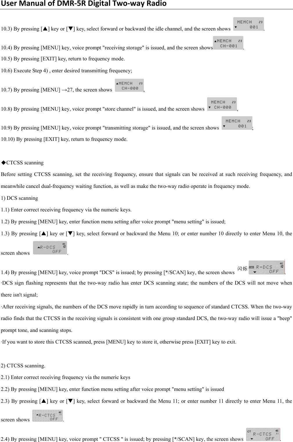 UserManualofDMR‐5RDigitalTwo‐wayRadio10.3) By pressing [S] key or [T] key, select forward or backward the idle channel, and the screen shows  .  10.4) By pressing [MENU] key, voice prompt &quot;receiving storage&quot; is issued, and the screen shows . 10.5) By pressing [EXIT] key, return to frequency mode.     10.6) Execute Step 4) , enter desired transmitting frequency;   10.7) By pressing [MENU] →27, the screen shows  ,  10.8) By pressing [MENU] key, voice prompt &quot;store channel&quot; is issued, and the screen shows  ,  10.9) By pressing [MENU] key, voice prompt &quot;transmitting storage&quot; is issued, and the screen shows  ;  10.10) By pressing [EXIT] key, return to frequency mode.      ◆CTCSS scanning   Before setting CTCSS scanning, set the receiving frequency, ensure that signals can be received at such receiving frequency, and meanwhile cancel dual-frequency waiting function, as well as make the two-way radio operate in frequency mode.   1) DCS scanning   1.1) Enter correct receiving frequency via the numeric keys.   1.2) By pressing [MENU] key, enter function menu setting after voice prompt &quot;menu setting&quot; is issued;     1.3) By pressing [S] key or [T] key, select forward or backward the Menu 10; or enter number 10 directly to enter Menu 10, the screen shows  .  1.4) By pressing [MENU] key, voice prompt &quot;DCS&quot; is issued; by pressing [*/SCAN] key, the screen shows  .   ·DCS sign flashing represents that the two-way radio has enter DCS scanning state; the numbers of the DCS will not move when there isn&apos;t signal;   ·After receiving signals, the numbers of the DCS move rapidly in turn according to sequence of standard CTCSS. When the two-way radio finds that the CTCSS in the receiving signals is consistent with one group standard DCS, the two-way radio will issue a &quot;beep&quot; prompt tone, and scanning stops.   ·If you want to store this CTCSS scanned, press [MENU] key to store it, otherwise press [EXIT] key to exit.      2) CTCSS scanning.   2.1) Enter correct receiving frequency via the numeric keys   2.2) By pressing [MENU] key, enter function menu setting after voice prompt &quot;menu setting&quot; is issued 2.3) By pressing [S] key or [T] key, select forward or backward the Menu 11; or enter number 11 directly to enter Menu 11, the screen shows  . 2.4) By pressing [MENU] key, voice prompt &quot; CTCSS &quot; is issued; by pressing [*/SCAN] key, the screen shows  .    