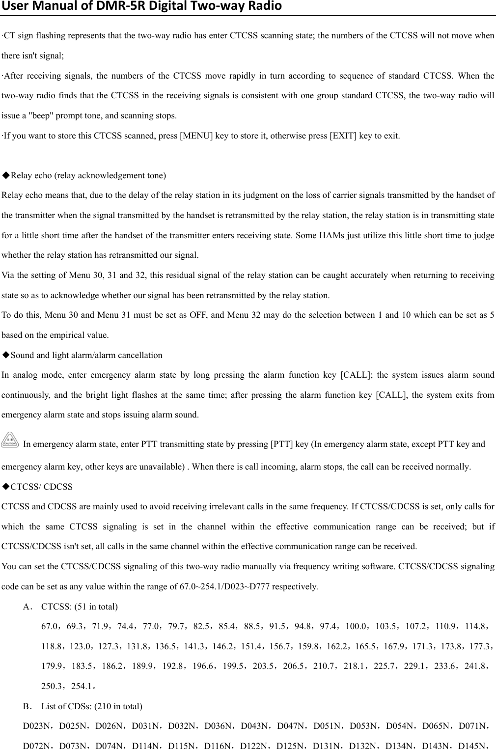 UserManualofDMR‐5RDigitalTwo‐wayRadio·CT sign flashing represents that the two-way radio has enter CTCSS scanning state; the numbers of the CTCSS will not move when there isn&apos;t signal;   ·After receiving signals, the numbers of the CTCSS move rapidly in turn according to sequence of standard CTCSS. When the two-way radio finds that the CTCSS in the receiving signals is consistent with one group standard CTCSS, the two-way radio will issue a &quot;beep&quot; prompt tone, and scanning stops. ·If you want to store this CTCSS scanned, press [MENU] key to store it, otherwise press [EXIT] key to exit.        ◆Relay echo (relay acknowledgement tone)   Relay echo means that, due to the delay of the relay station in its judgment on the loss of carrier signals transmitted by the handset of the transmitter when the signal transmitted by the handset is retransmitted by the relay station, the relay station is in transmitting state for a little short time after the handset of the transmitter enters receiving state. Some HAMs just utilize this little short time to judge whether the relay station has retransmitted our signal.   Via the setting of Menu 30, 31 and 32, this residual signal of the relay station can be caught accurately when returning to receiving state so as to acknowledge whether our signal has been retransmitted by the relay station.   To do this, Menu 30 and Menu 31 must be set as OFF, and Menu 32 may do the selection between 1 and 10 which can be set as 5 based on the empirical value.   ◆Sound and light alarm/alarm cancellation   In analog mode, enter emergency alarm state by long pressing the alarm function key [CALL]; the system issues alarm sound continuously, and the bright light flashes at the same time; after pressing the alarm function key [CALL], the system exits from emergency alarm state and stops issuing alarm sound.     In emergency alarm state, enter PTT transmitting state by pressing [PTT] key (In emergency alarm state, except PTT key and emergency alarm key, other keys are unavailable) . When there is call incoming, alarm stops, the call can be received normally.  ◆CTCSS/ CDCSS   CTCSS and CDCSS are mainly used to avoid receiving irrelevant calls in the same frequency. If CTCSS/CDCSS is set, only calls for which the same CTCSS signaling is set in the channel within the effective communication range can be received; but if CTCSS/CDCSS isn&apos;t set, all calls in the same channel within the effective communication range can be received.   You can set the CTCSS/CDCSS signaling of this two-way radio manually via frequency writing software. CTCSS/CDCSS signaling code can be set as any value within the range of 67.0~254.1/D023~D777 respectively.   A． CTCSS: (51 in total)   67.0，69.3，71.9，74.4，77.0，79.7，82.5，85.4，88.5，91.5，94.8，97.4，100.0，103.5，107.2，110.9，114.8，118.8，123.0，127.3，131.8，136.5，141.3，146.2，151.4，156.7，159.8，162.2，165.5，167.9，171.3，173.8，177.3，179.9，183.5，186.2，189.9，192.8，196.6，199.5，203.5，206.5，210.7，218.1，225.7，229.1，233.6，241.8，250.3，254.1。 B． List of CDSs: (210 in total)   D023N，D025N，D026N，D031N，D032N，D036N，D043N，D047N，D051N，D053N，D054N，D065N，D071N，D072N，D073N，D074N，D114N，D115N，D116N，D122N，D125N，D131N，D132N，D134N，D143N，D145N，