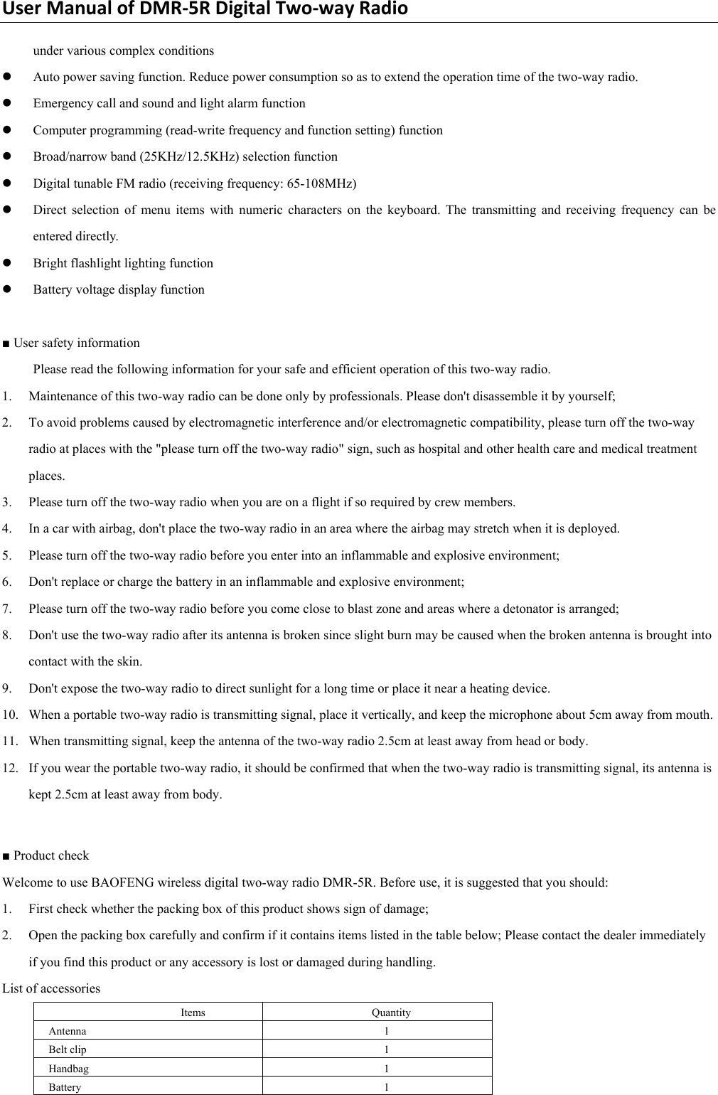 UserManualofDMR‐5RDigitalTwo‐wayRadiounder various complex conditions   z Auto power saving function. Reduce power consumption so as to extend the operation time of the two-way radio.   z Emergency call and sound and light alarm function   z Computer programming (read-write frequency and function setting) function   z Broad/narrow band (25KHz/12.5KHz) selection function   z Digital tunable FM radio (receiving frequency: 65-108MHz)   z Direct selection of menu items with numeric characters on the keyboard. The transmitting and receiving frequency can be entered directly.   z Bright flashlight lighting function   z Battery voltage display function    ■ User safety information   Please read the following information for your safe and efficient operation of this two-way radio.   1. Maintenance of this two-way radio can be done only by professionals. Please don&apos;t disassemble it by yourself;   2. To avoid problems caused by electromagnetic interference and/or electromagnetic compatibility, please turn off the two-way radio at places with the &quot;please turn off the two-way radio&quot; sign, such as hospital and other health care and medical treatment places.  3. Please turn off the two-way radio when you are on a flight if so required by crew members.   4. In a car with airbag, don&apos;t place the two-way radio in an area where the airbag may stretch when it is deployed.   5. Please turn off the two-way radio before you enter into an inflammable and explosive environment;   6. Don&apos;t replace or charge the battery in an inflammable and explosive environment;   7. Please turn off the two-way radio before you come close to blast zone and areas where a detonator is arranged;   8. Don&apos;t use the two-way radio after its antenna is broken since slight burn may be caused when the broken antenna is brought into contact with the skin.   9. Don&apos;t expose the two-way radio to direct sunlight for a long time or place it near a heating device.   10. When a portable two-way radio is transmitting signal, place it vertically, and keep the microphone about 5cm away from mouth.   11. When transmitting signal, keep the antenna of the two-way radio 2.5cm at least away from head or body.     12. If you wear the portable two-way radio, it should be confirmed that when the two-way radio is transmitting signal, its antenna is kept 2.5cm at least away from body.    ■ Product check   Welcome to use BAOFENG wireless digital two-way radio DMR-5R. Before use, it is suggested that you should:   1. First check whether the packing box of this product shows sign of damage;   2. Open the packing box carefully and confirm if it contains items listed in the table below; Please contact the dealer immediately if you find this product or any accessory is lost or damaged during handling. List of accessories   Items   Quantity  Antenna 1 Belt clip    1 Handbag 1 Battery   1 
