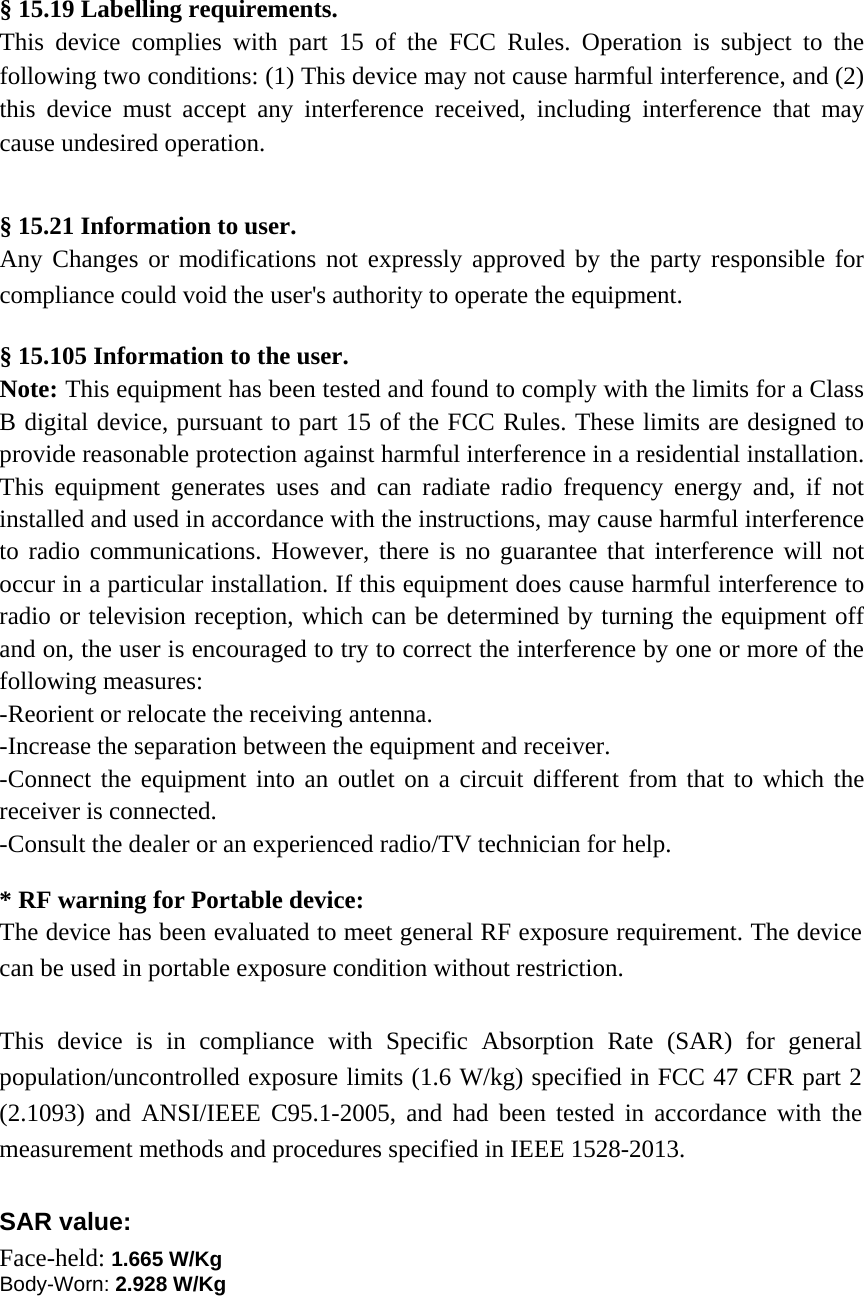 § 15.19 Labelling requirements.  This device complies with part 15 of the FCC Rules. Operation is subject to the following two conditions: (1) This device may not cause harmful interference, and (2) this device must accept any interference received, including interference that may cause undesired operation.   § 15.21 Information to user.  Any Changes or modifications not expressly approved by the party responsible for compliance could void the user&apos;s authority to operate the equipment.  § 15.105 Information to the user.  Note: This equipment has been tested and found to comply with the limits for a Class B digital device, pursuant to part 15 of the FCC Rules. These limits are designed to provide reasonable protection against harmful interference in a residential installation. This equipment generates uses and can radiate radio frequency energy and, if not installed and used in accordance with the instructions, may cause harmful interference to radio communications. However, there is no guarantee that interference will not occur in a particular installation. If this equipment does cause harmful interference to radio or television reception, which can be determined by turning the equipment off and on, the user is encouraged to try to correct the interference by one or more of the following measures:  -Reorient or relocate the receiving antenna.  -Increase the separation between the equipment and receiver.  -Connect the equipment into an outlet on a circuit different from that to which the receiver is connected.  -Consult the dealer or an experienced radio/TV technician for help.  * RF warning for Portable device:  The device has been evaluated to meet general RF exposure requirement. The device can be used in portable exposure condition without restriction.  This device is in compliance with Specific Absorption Rate (SAR) for general population/uncontrolled exposure limits (1.6 W/kg) specified in FCC 47 CFR part 2 (2.1093) and ANSI/IEEE C95.1-2005, and had been tested in accordance with the measurement methods and procedures specified in IEEE 1528-2013.  SAR value: Face-held: 1.665 W/Kg Body-Worn: 2.928 W/Kg      