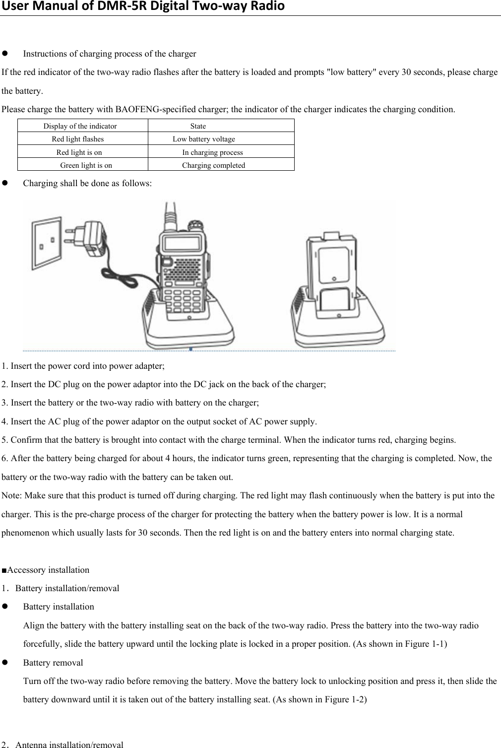 UserManualofDMR‐5RDigitalTwo‐wayRadio z Instructions of charging process of the charger   If the red indicator of the two-way radio flashes after the battery is loaded and prompts &quot;low battery&quot; every 30 seconds, please charge the battery.   Please charge the battery with BAOFENG-specified charger; the indicator of the charger indicates the charging condition.   Display of the indicator    State   Red light flashes    Low battery voltage   Red light is on    In charging process   Green light is on    Charging completed   z Charging shall be done as follows:    1. Insert the power cord into power adapter;     2. Insert the DC plug on the power adaptor into the DC jack on the back of the charger;   3. Insert the battery or the two-way radio with battery on the charger;   4. Insert the AC plug of the power adaptor on the output socket of AC power supply.   5. Confirm that the battery is brought into contact with the charge terminal. When the indicator turns red, charging begins.   6. After the battery being charged for about 4 hours, the indicator turns green, representing that the charging is completed. Now, the battery or the two-way radio with the battery can be taken out.   Note: Make sure that this product is turned off during charging. The red light may flash continuously when the battery is put into the charger. This is the pre-charge process of the charger for protecting the battery when the battery power is low. It is a normal phenomenon which usually lasts for 30 seconds. Then the red light is on and the battery enters into normal charging state.    ■Accessory installation   1．Battery installation/removal   z Battery installation   Align the battery with the battery installing seat on the back of the two-way radio. Press the battery into the two-way radio forcefully, slide the battery upward until the locking plate is locked in a proper position. (As shown in Figure 1-1)   z Battery removal   Turn off the two-way radio before removing the battery. Move the battery lock to unlocking position and press it, then slide the battery downward until it is taken out of the battery installing seat. (As shown in Figure 1-2)    2．Antenna installation/removal  