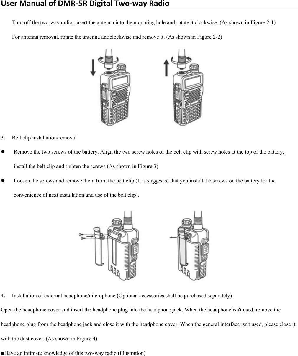 UserManualofDMR‐5RDigitalTwo‐wayRadioTurn off the two-way radio, insert the antenna into the mounting hole and rotate it clockwise. (As shown in Figure 2-1)   For antenna removal, rotate the antenna anticlockwise and remove it. (As shown in Figure 2-2)    3．  Belt clip installation/removal   z Remove the two screws of the battery. Align the two screw holes of the belt clip with screw holes at the top of the battery, install the belt clip and tighten the screws (As shown in Figure 3)   z Loosen the screws and remove them from the belt clip (It is suggested that you install the screws on the battery for the convenience of next installation and use of the belt clip).    4．  Installation of external headphone/microphone (Optional accessories shall be purchased separately)   Open the headphone cover and insert the headphone plug into the headphone jack. When the headphone isn&apos;t used, remove the headphone plug from the headphone jack and close it with the headphone cover. When the general interface isn&apos;t used, please close it with the dust cover. (As shown in Figure 4)   ■Have an intimate knowledge of this two-way radio (illustration)   