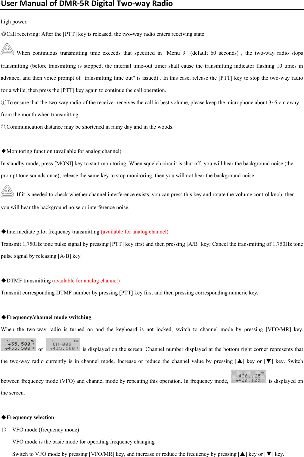 UserManualofDMR‐5RDigitalTwo‐wayRadiohigh power. ◎Call receiving: After the [PTT] key is released, the two-way radio enters receiving state.    When continuous transmitting time exceeds that specified in &quot;Menu 9&quot; (default 60 seconds) , the two-way radio stops transmitting (before transmitting is stopped, the internal time-out timer shall cause the transmitting indicator flashing 10 times in advance, and then voice prompt of &quot;transmitting time out&quot; is issued) . In this case, release the [PTT] key to stop the two-way radio for a while, then press the [PTT] key again to continue the call operation.   ①To ensure that the two-way radio of the receiver receives the call in best volume, please keep the microphone about 3~5 cm away from the mouth when transmitting. ②Communication distance may be shortened in rainy day and in the woods.    ◆Monitoring function (available for analog channel)   In standby mode, press [MONI] key to start monitoring. When squelch circuit is shut off, you will hear the background noise (the prompt tone sounds once); release the same key to stop monitoring, then you will not hear the background noise.     If it is needed to check whether channel interference exists, you can press this key and rotate the volume control knob, then you will hear the background noise or interference noise.    ◆Intermediate pilot frequency transmitting (available for analog channel)   Transmit 1,750Hz tone pulse signal by pressing [PTT] key first and then pressing [A/B] key; Cancel the transmitting of 1,750Hz tone pulse signal by releasing [A/B] key.      ◆DTMF transmitting (available for analog channel)   Transmit corresponding DTMF number by pressing [PTT] key first and then pressing corresponding numeric key.    ◆Frequency/channel mode switching   When the two-way radio is turned on and the keyboard is not locked, switch to channel mode by pressing [VFO/MR] key.  or    is displayed on the screen. Channel number displayed at the bottom right corner represents that the two-way radio currently is in channel mode. Increase or reduce the channel value by pressing [S] key or [T] key. Switch between frequency mode (VFO) and channel mode by repeating this operation. In frequency mode,    is displayed on the screen.    ◆Frequency selection   1） VFO mode (frequency mode)   VFO mode is the basic mode for operating frequency changing   Switch to VFO mode by pressing [VFO/MR] key, and increase or reduce the frequency by pressing [S] key or [T] key.   