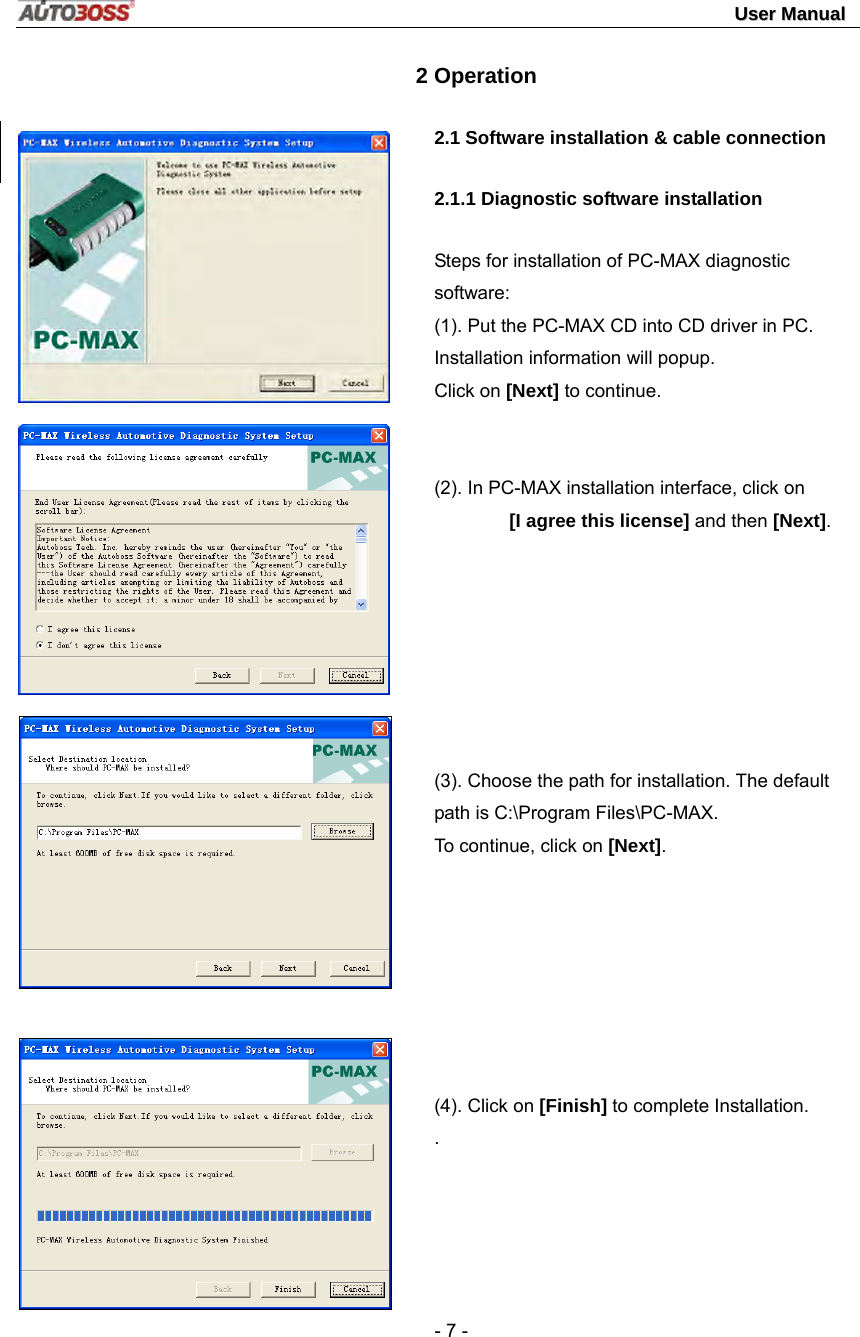                                                                                                                                 UUsseerr  MMaannuuaall   - 7 -        2 Operation  2.1 Software installation &amp; cable connection   2.1.1 Diagnostic software installation Steps for installation of PC-MAX diagnostic software: (1). Put the PC-MAX CD into CD driver in PC. Installation information will popup. Click on [Next] to continue.   (2). In PC-MAX installation interface, click on   [I agree this license] and then [Next].        (3). Choose the path for installation. The default path is C:\Program Files\PC-MAX.   To continue, click on [Next].        (4). Click on [Finish] to complete Installation. .   
