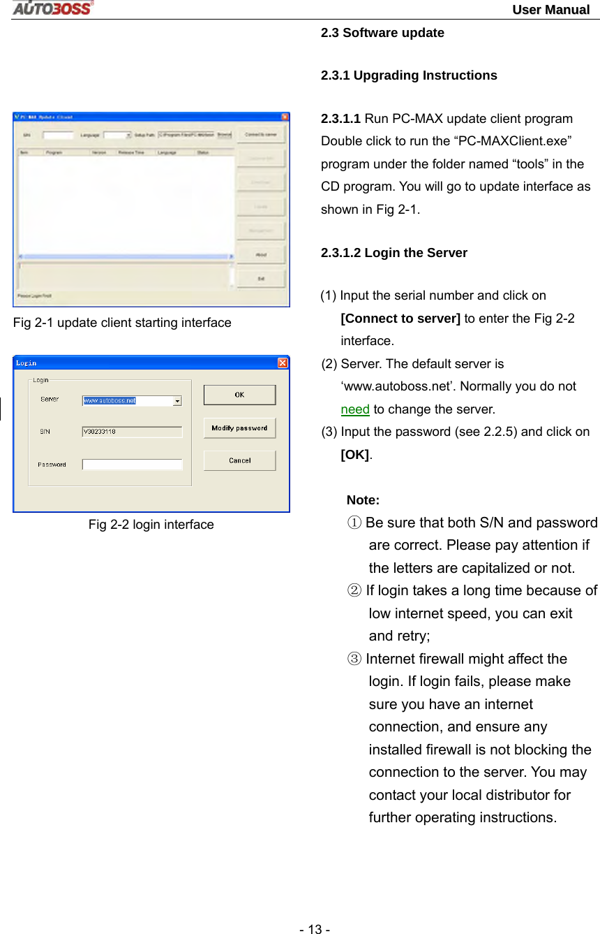                                                                                                                                 UUsseerr  MMaannuuaall   - 13 -    Fig 2-1 update client starting interface  Fig 2-2 login interface      2.3 Software update 2.3.1 Upgrading Instructions 2.3.1.1 Run PC-MAX update client program Double click to run the “PC-MAXClient.exe” program under the folder named “tools” in the CD program. You will go to update interface as shown in Fig 2-1. 2.3.1.2 Login the Server (1) Input the serial number and click on [Connect to server] to enter the Fig 2-2 interface. (2) Server. The default server is ‘www.autoboss.net’. Normally you do not need to change the server. (3) Input the password (see 2.2.5) and click on [OK].  Note:  ① Be sure that both S/N and password are correct. Please pay attention if the letters are capitalized or not. ② If login takes a long time because of low internet speed, you can exit and retry; ③ Internet firewall might affect the login. If login fails, please make sure you have an internet connection, and ensure any installed firewall is not blocking the connection to the server. You may contact your local distributor for further operating instructions. 