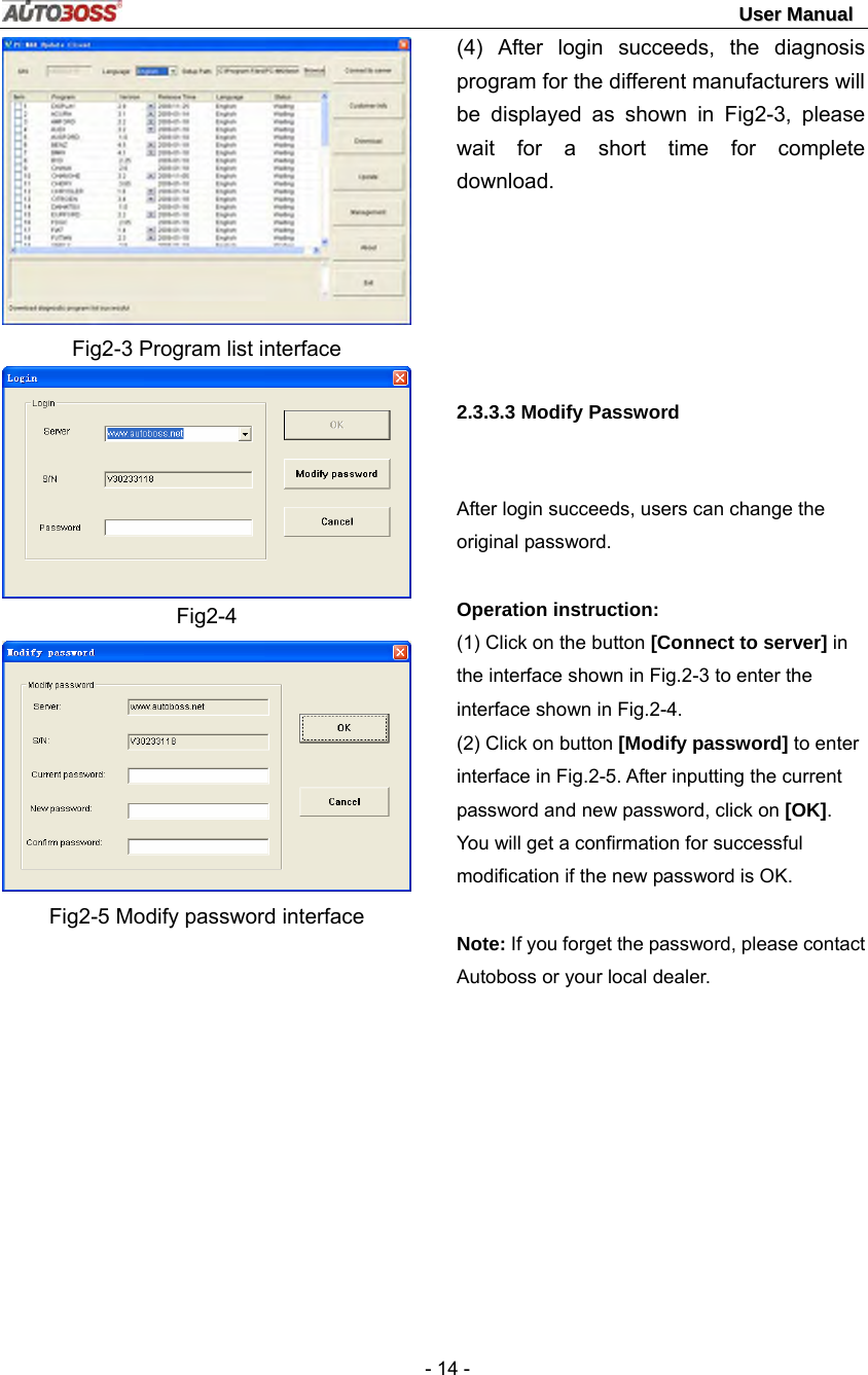                                                                                                                                 UUsseerr  MMaannuuaall   - 14 -  Fig2-3 Program list interface  Fig2-4  Fig2-5 Modify password interface (4) After login succeeds, the diagnosis program for the different manufacturers will be displayed as shown in Fig2-3, please wait for a short time for complete download.      2.3.3.3 Modify Password  After login succeeds, users can change the original password.    Operation instruction:   (1) Click on the button [Connect to server] in the interface shown in Fig.2-3 to enter the interface shown in Fig.2-4. (2) Click on button [Modify password] to enter interface in Fig.2-5. After inputting the current password and new password, click on [OK]. You will get a confirmation for successful modification if the new password is OK.   Note: If you forget the password, please contact Autoboss or your local dealer. 