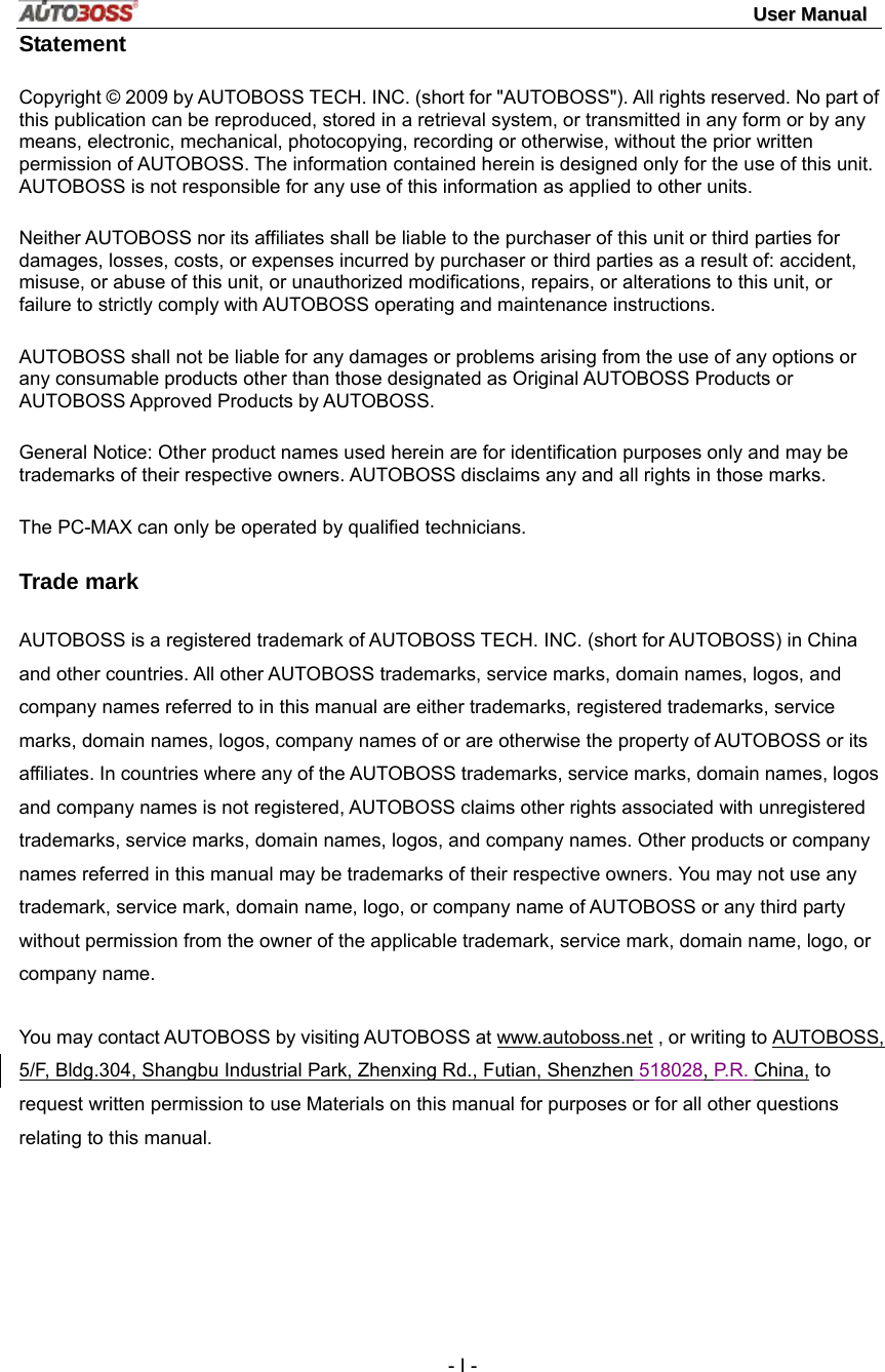                                                                                                                                 UUsseerr  MMaannuuaall   - I - Statement Copyright © 2009 by AUTOBOSS TECH. INC. (short for &quot;AUTOBOSS&quot;). All rights reserved. No part of this publication can be reproduced, stored in a retrieval system, or transmitted in any form or by any means, electronic, mechanical, photocopying, recording or otherwise, without the prior written permission of AUTOBOSS. The information contained herein is designed only for the use of this unit. AUTOBOSS is not responsible for any use of this information as applied to other units. Neither AUTOBOSS nor its affiliates shall be liable to the purchaser of this unit or third parties for damages, losses, costs, or expenses incurred by purchaser or third parties as a result of: accident, misuse, or abuse of this unit, or unauthorized modifications, repairs, or alterations to this unit, or failure to strictly comply with AUTOBOSS operating and maintenance instructions. AUTOBOSS shall not be liable for any damages or problems arising from the use of any options or any consumable products other than those designated as Original AUTOBOSS Products or AUTOBOSS Approved Products by AUTOBOSS. General Notice: Other product names used herein are for identification purposes only and may be trademarks of their respective owners. AUTOBOSS disclaims any and all rights in those marks. The PC-MAX can only be operated by qualified technicians. Trade mark AUTOBOSS is a registered trademark of AUTOBOSS TECH. INC. (short for AUTOBOSS) in China and other countries. All other AUTOBOSS trademarks, service marks, domain names, logos, and company names referred to in this manual are either trademarks, registered trademarks, service marks, domain names, logos, company names of or are otherwise the property of AUTOBOSS or its affiliates. In countries where any of the AUTOBOSS trademarks, service marks, domain names, logos and company names is not registered, AUTOBOSS claims other rights associated with unregistered trademarks, service marks, domain names, logos, and company names. Other products or company names referred in this manual may be trademarks of their respective owners. You may not use any trademark, service mark, domain name, logo, or company name of AUTOBOSS or any third party without permission from the owner of the applicable trademark, service mark, domain name, logo, or company name.   You may contact AUTOBOSS by visiting AUTOBOSS at www.autoboss.net , or writing to AUTOBOSS, 5/F, Bldg.304, Shangbu Industrial Park, Zhenxing Rd., Futian, Shenzhen 518028, P.R. China, to request written permission to use Materials on this manual for purposes or for all other questions relating to this manual. 
