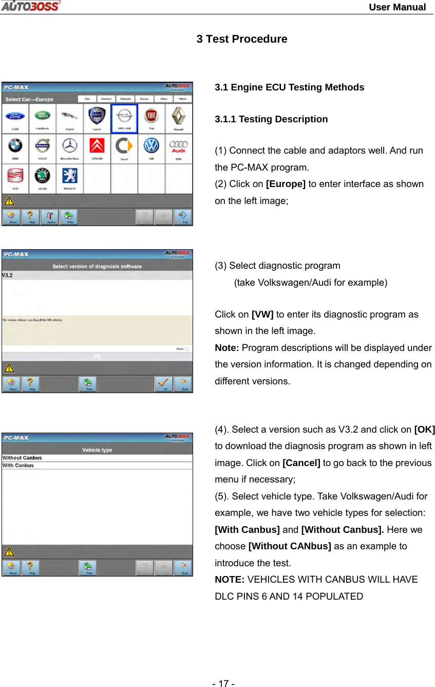                                                                                                                                 UUsseerr  MMaannuuaall   - 17 -          3 Test Procedure        3.1 Engine ECU Testing Methods   3.1.1 Testing Description (1) Connect the cable and adaptors well. And run the PC-MAX program.   (2) Click on [Europe] to enter interface as shown on the left image;   (3) Select diagnostic program   (take Volkswagen/Audi for example) Click on [VW] to enter its diagnostic program as shown in the left image.   Note: Program descriptions will be displayed under the version information. It is changed depending on different versions.    (4). Select a version such as V3.2 and click on [OK] to download the diagnosis program as shown in left image. Click on [Cancel] to go back to the previous menu if necessary; (5). Select vehicle type. Take Volkswagen/Audi for example, we have two vehicle types for selection: [With Canbus] and [Without Canbus]. Here we choose [Without CANbus] as an example to introduce the test. NOTE: VEHICLES WITH CANBUS WILL HAVE DLC PINS 6 AND 14 POPULATED    