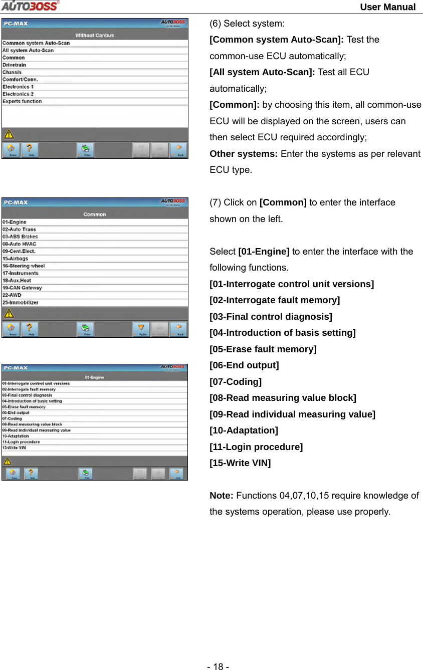                                                                                                                                 UUsseerr  MMaannuuaall   - 18 -       (6) Select system: [Common system Auto-Scan]: Test the common-use ECU automatically; [All system Auto-Scan]: Test all ECU automatically; [Common]: by choosing this item, all common-use ECU will be displayed on the screen, users can then select ECU required accordingly;   Other systems: Enter the systems as per relevant ECU type.  (7) Click on [Common] to enter the interface shown on the left.  Select [01-Engine] to enter the interface with the following functions. [01-Interrogate control unit versions] [02-Interrogate fault memory]   [03-Final control diagnosis] [04-Introduction of basis setting] [05-Erase fault memory] [06-End output] [07-Coding] [08-Read measuring value block] [09-Read individual measuring value] [10-Adaptation] [11-Login procedure] [15-Write VIN]  Note: Functions 04,07,10,15 require knowledge of the systems operation, please use properly.  