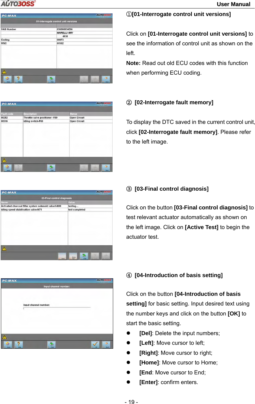                                                                                                                                 UUsseerr  MMaannuuaall   - 19 -        ①[01-Interrogate control unit versions]  Click on [01-Interrogate control unit versions] to see the information of control unit as shown on the left.  Note: Read out old ECU codes with this function when performing ECU coding.   ②  [02-Interrogate fault memory]  To display the DTC saved in the current control unit, click [02-Interrogate fault memory]. Please refer to the left image.   ③ [03-Final control diagnosis] Click on the button [03-Final control diagnosis] to test relevant actuator automatically as shown on the left image. Click on [Active Test] to begin the actuator test.   ④ [04-Introduction of basis setting] Click on the button [04-Introduction of basis setting] for basic setting. Input desired text using the number keys and click on the button [OK] to start the basic setting. z [Del]: Delete the input numbers; z [Left]: Move cursor to left; z [Right]: Move cursor to right; z [Home]: Move cursor to Home; z [End: Move cursor to End; z [Enter]: confirm enters. 