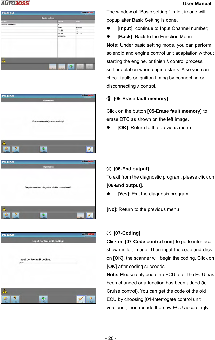                                                                                                                                 UUsseerr  MMaannuuaall   - 20 -        The window of “Basic setting!” in left image will popup after Basic Setting is done. z [Input]: continue to Input Channel number; z [Back]: Back to the Function Menu. Note: Under basic setting mode, you can perform solenoid and engine control unit adaptation without starting the engine, or finish λ control process self-adaptation when engine starts. Also you can check faults or ignition timing by connecting or disconnecting λ control. ⑤ [05-Erase fault memory] Click on the button [05-Erase fault memory] to erase DTC as shown on the left image.   z [OK]: Return to the previous menu     ⑥ [06-End output] To exit from the diagnostic program, please click on [06-End output]. z [Yes]: Exit the diagnosis program [No]: Return to the previous menu  ⑦ [07-Coding] Click on [07-Code control unit] to go to interface shown in left image. Then input the code and click on [OK], the scanner will begin the coding. Click on [OK] after coding succeeds. Note: Please only code the ECU after the ECU has been changed or a function has been added (ie Cruise control). You can get the code of the old ECU by choosing [01-Interrogate control unit versions], then recode the new ECU accordingly. 