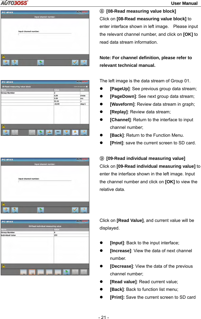                                                                                                                                 UUsseerr  MMaannuuaall   - 21 -        ⑧  [08-Read measuring value block] Click on [08-Read measuring value block] to enter interface shown in left image.    Please input the relevant channel number, and click on [OK] to read data stream information.  Note: For channel definition, please refer to relevant technical manual.  The left image is the data stream of Group 01. z [PageUp]: See previous group data stream; z [PageDown]: See next group data stream; z [Waveform]: Review data stream in graph; z [Replay]: Review data stream; z [Channel]: Return to the interface to input channel number; z [Back]: Return to the Function Menu. z [Print]: save the current screen to SD card.  ⑨ [09-Read individual measuring value] Click on [09-Read individual measuring value] to enter the interface shown in the left image. Input the channel number and click on [OK] to view the relative data.    Click on [Read Value], and current value will be displayed. z [Input]: Back to the input interface; z [Increase]: View the data of next channel number. z [Decrease]: View the data of the previous   channel number; z [Read value]: Read current value; z [Back]: Back to function list menu; z [Print]: Save the current screen to SD card 