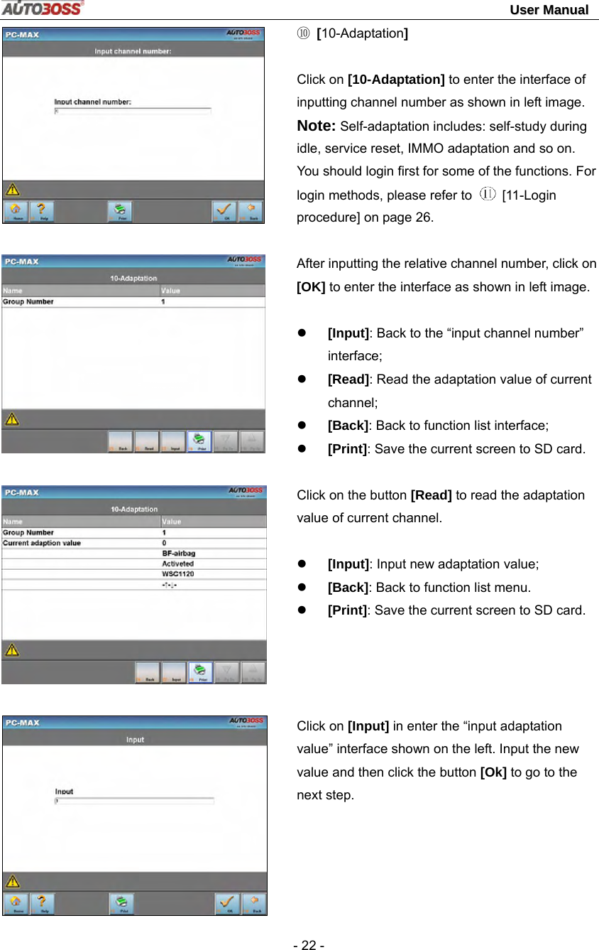                                                                                                                                 UUsseerr  MMaannuuaall   - 22 -       ⑩ [10-Adaptation]    Click on [10-Adaptation] to enter the interface of inputting channel number as shown in left image. Note: Self-adaptation includes: self-study during idle, service reset, IMMO adaptation and so on. You should login first for some of the functions. For login methods, please refer to   [11-Login procedure] on page 26.  After inputting the relative channel number, click on [OK] to enter the interface as shown in left image.   z [Input]: Back to the “input channel number” interface; z [Read]: Read the adaptation value of current channel; z [Back]: Back to function list interface; z [Print]: Save the current screen to SD card.  Click on the button [Read] to read the adaptation value of current channel.  z [Input]: Input new adaptation value; z [Back]: Back to function list menu. z [Print]: Save the current screen to SD card.     Click on [Input] in enter the “input adaptation value” interface shown on the left. Input the new value and then click the button [Ok] to go to the next step.  