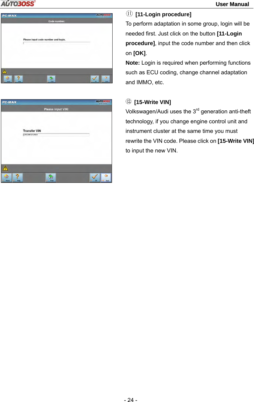                                                                                                                                 UUsseerr  MMaannuuaall   - 24 -     [11-Login procedure] To perform adaptation in some group, login will be needed first. Just click on the button [11-Login procedure], input the code number and then click on [OK].  Note: Login is required when performing functions such as ECU coding, change channel adaptation and IMMO, etc.   [15-Write VIN]   Volkswagen/Audi uses the 3rd generation anti-theft technology, if you change engine control unit and instrument cluster at the same time you must rewrite the VIN code. Please click on [15-Write VIN] to input the new VIN.   